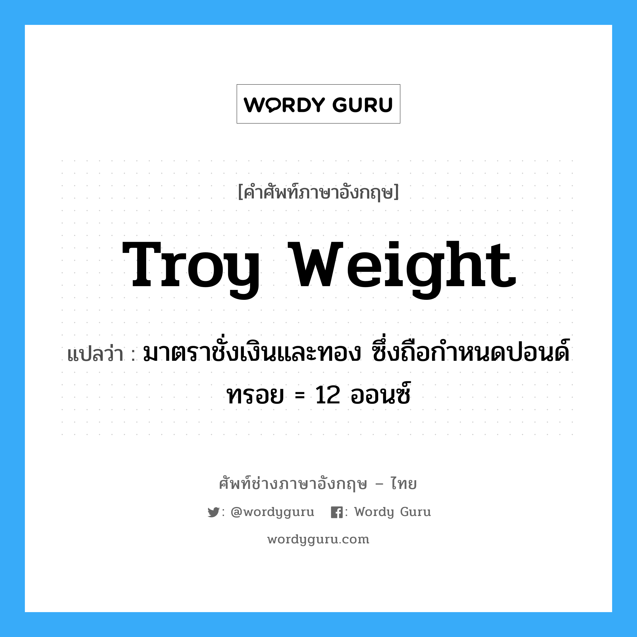 troy weight แปลว่า?, คำศัพท์ช่างภาษาอังกฤษ - ไทย troy weight คำศัพท์ภาษาอังกฤษ troy weight แปลว่า มาตราชั่งเงินและทอง ซึ่งถือกำหนดปอนด์ทรอย = 12 ออนซ์