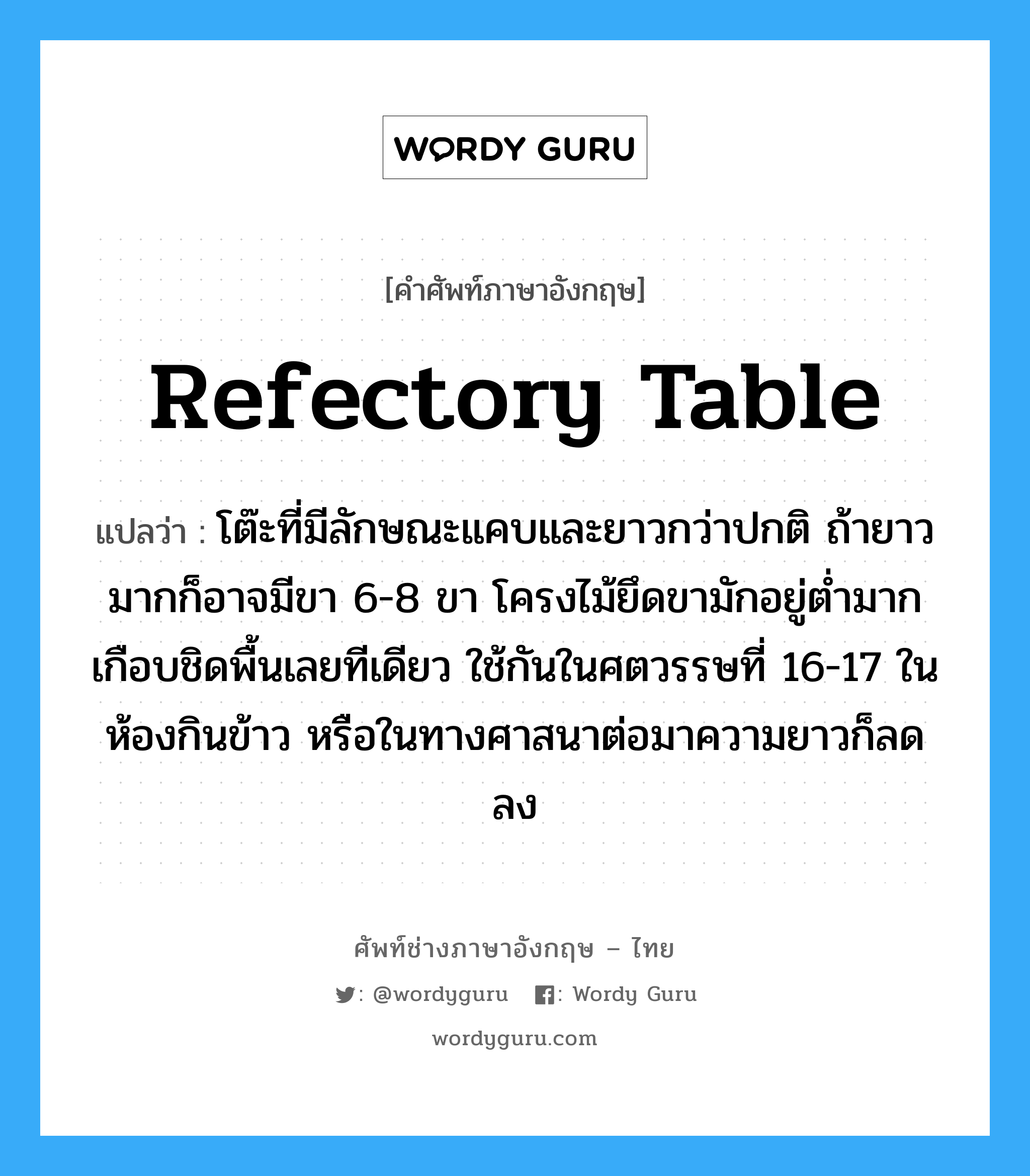 refectory table แปลว่า?, คำศัพท์ช่างภาษาอังกฤษ - ไทย refectory table คำศัพท์ภาษาอังกฤษ refectory table แปลว่า โต๊ะที่มีลักษณะแคบและยาวกว่าปกติ ถ้ายาวมากก็อาจมีขา 6-8 ขา โครงไม้ยึดขามักอยู่ต่ำมากเกือบชิดพื้นเลยทีเดียว ใช้กันในศตวรรษที่ 16-17 ในห้องกินข้าว หรือในทางศาสนาต่อมาความยาวก็ลดลง