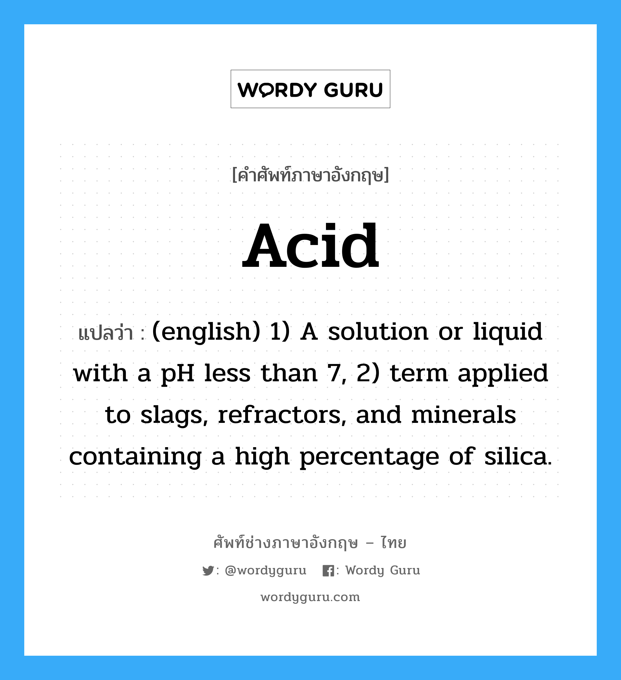 Acid แปลว่า?, คำศัพท์ช่างภาษาอังกฤษ - ไทย Acid คำศัพท์ภาษาอังกฤษ Acid แปลว่า (english) 1) A solution or liquid with a pH less than 7, 2) term applied to slags, refractors, and minerals containing a high percentage of silica.