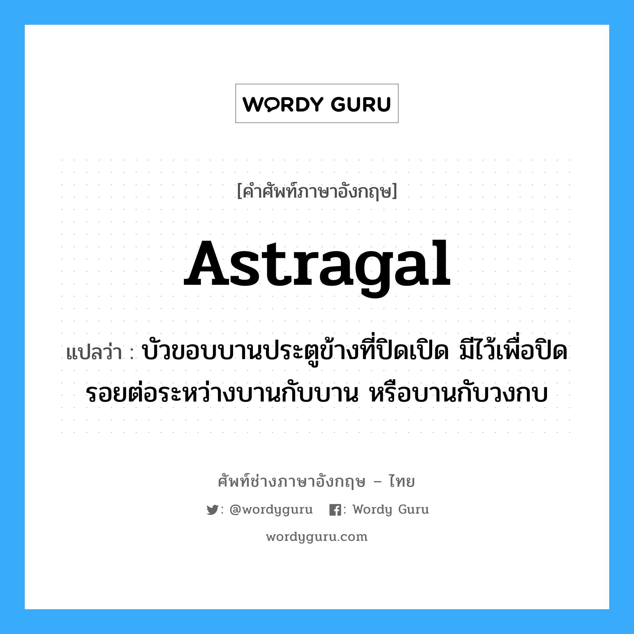 astragal แปลว่า?, คำศัพท์ช่างภาษาอังกฤษ - ไทย astragal คำศัพท์ภาษาอังกฤษ astragal แปลว่า บัวขอบบานประตูข้างที่ปิดเปิด มีไว้เพื่อปิดรอยต่อระหว่างบานกับบาน หรือบานกับวงกบ