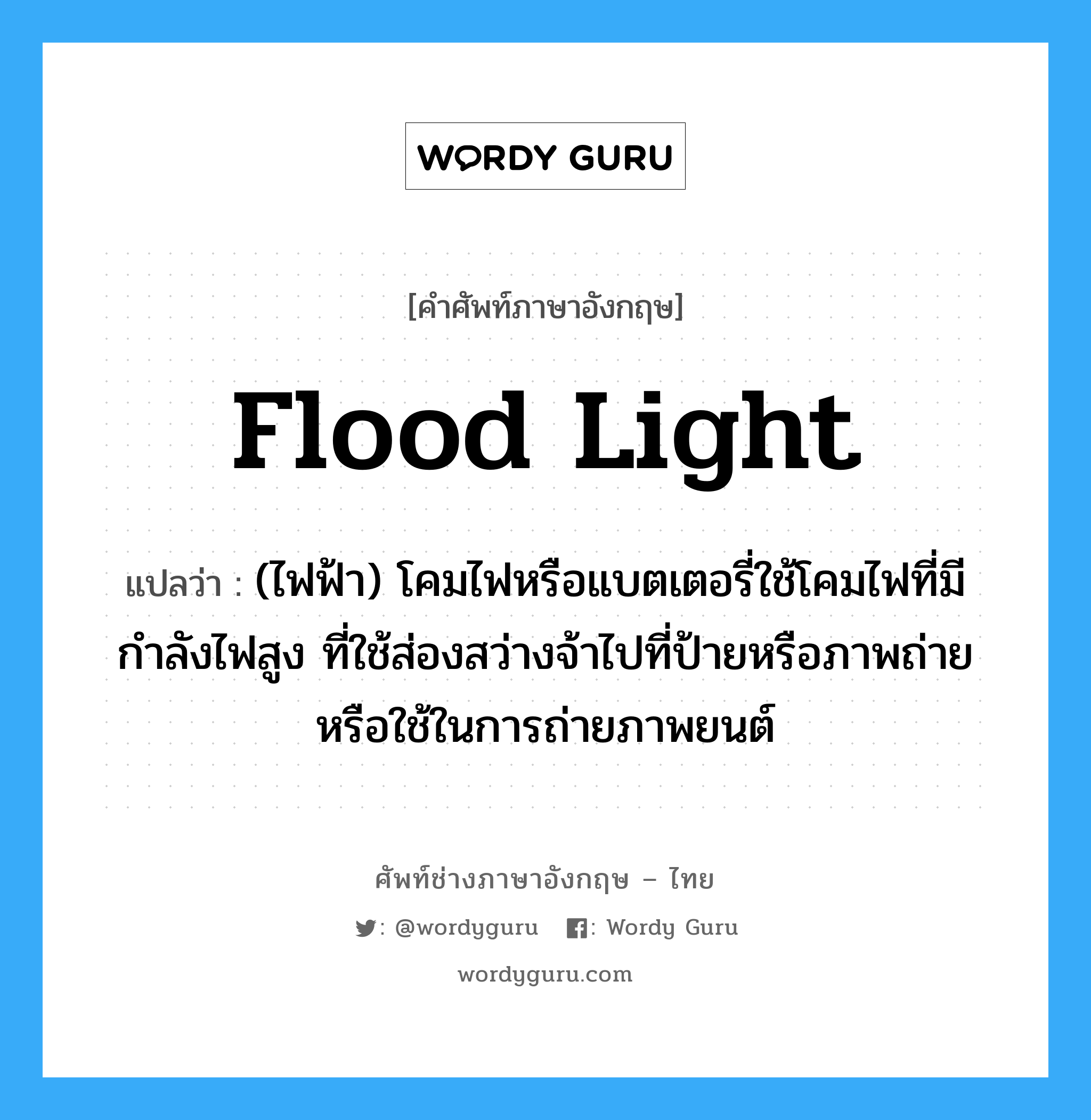 flood-light แปลว่า?, คำศัพท์ช่างภาษาอังกฤษ - ไทย flood light คำศัพท์ภาษาอังกฤษ flood light แปลว่า (ไฟฟ้า) โคมไฟหรือแบตเตอรี่ใช้โคมไฟที่มีกำลังไฟสูง ที่ใช้ส่องสว่างจ้าไปที่ป้ายหรือภาพถ่าย หรือใช้ในการถ่ายภาพยนต์