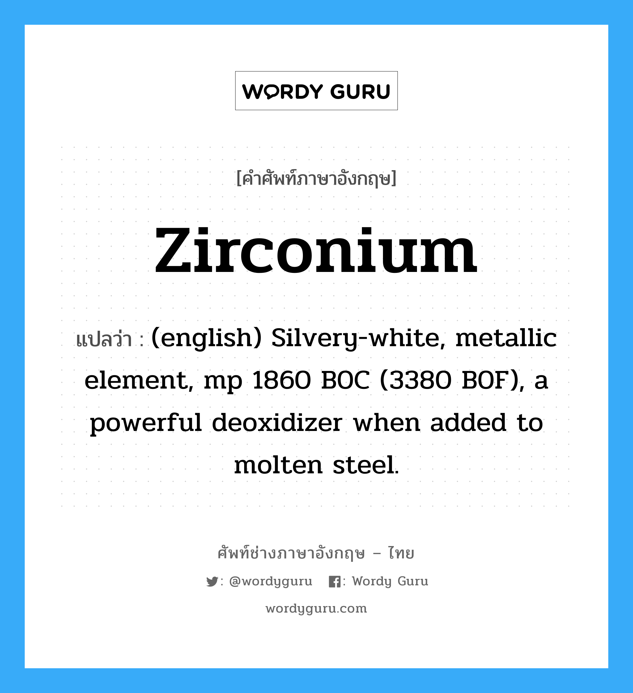 Zirconium แปลว่า?, คำศัพท์ช่างภาษาอังกฤษ - ไทย Zirconium คำศัพท์ภาษาอังกฤษ Zirconium แปลว่า (english) Silvery-white, metallic element, mp 1860 B0C (3380 B0F), a powerful deoxidizer when added to molten steel.