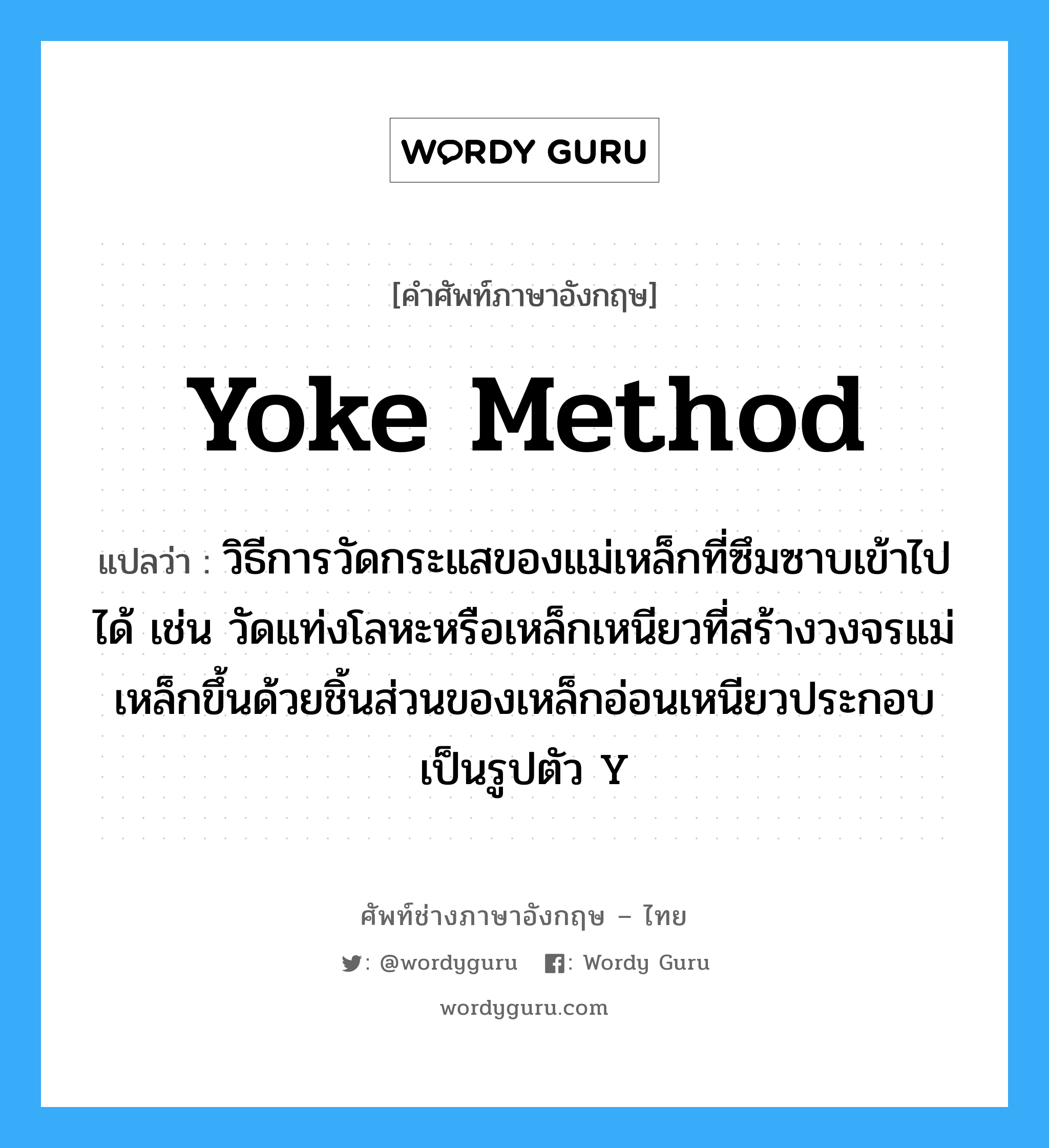 yoke method แปลว่า?, คำศัพท์ช่างภาษาอังกฤษ - ไทย yoke method คำศัพท์ภาษาอังกฤษ yoke method แปลว่า วิธีการวัดกระแสของแม่เหล็กที่ซึมซาบเข้าไปได้ เช่น วัดแท่งโลหะหรือเหล็กเหนียวที่สร้างวงจรแม่เหล็กขึ้นด้วยชิ้นส่วนของเหล็กอ่อนเหนียวประกอบเป็นรูปตัว Y