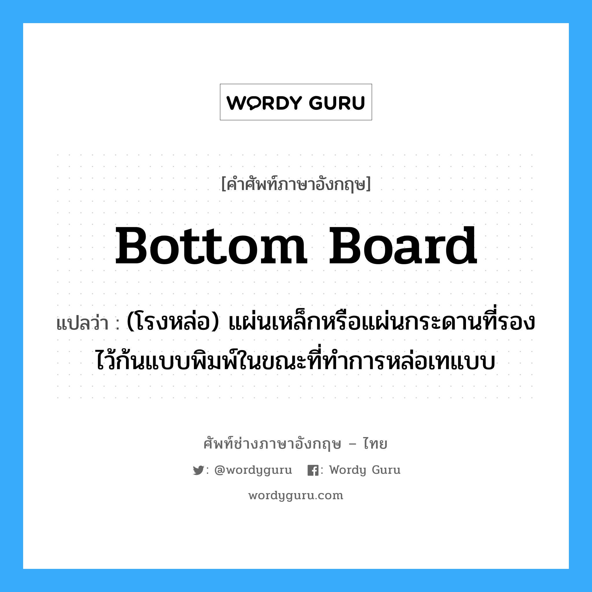 bottom board แปลว่า?, คำศัพท์ช่างภาษาอังกฤษ - ไทย bottom board คำศัพท์ภาษาอังกฤษ bottom board แปลว่า (โรงหล่อ) แผ่นเหล็กหรือแผ่นกระดานที่รองไว้ก้นแบบพิมพ์ในขณะที่ทำการหล่อเทแบบ