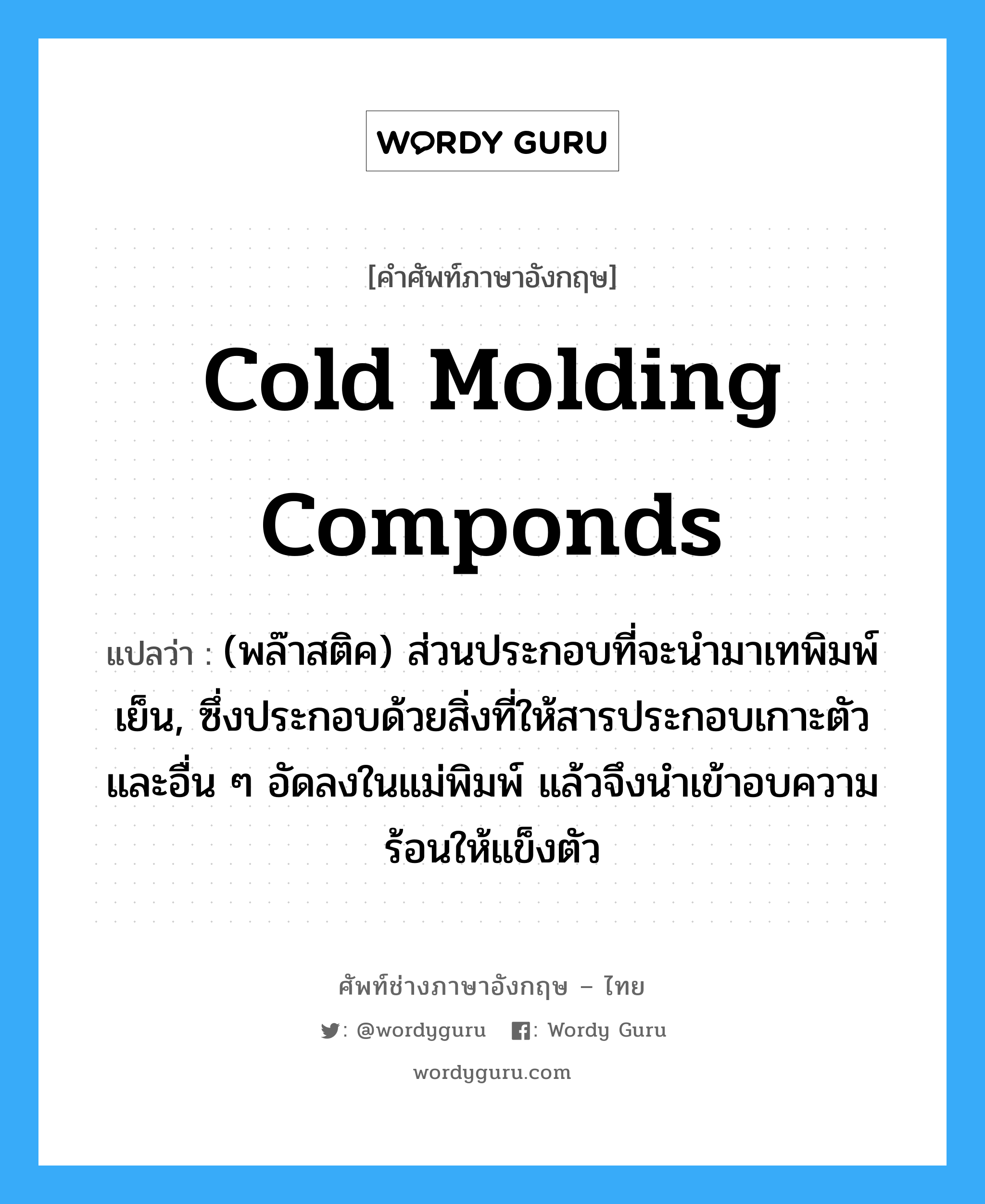 cold molding componds แปลว่า?, คำศัพท์ช่างภาษาอังกฤษ - ไทย cold molding componds คำศัพท์ภาษาอังกฤษ cold molding componds แปลว่า (พล๊าสติค) ส่วนประกอบที่จะนำมาเทพิมพ์เย็น, ซึ่งประกอบด้วยสิ่งที่ให้สารประกอบเกาะตัวและอื่น ๆ อัดลงในแม่พิมพ์ แล้วจึงนำเข้าอบความร้อนให้แข็งตัว