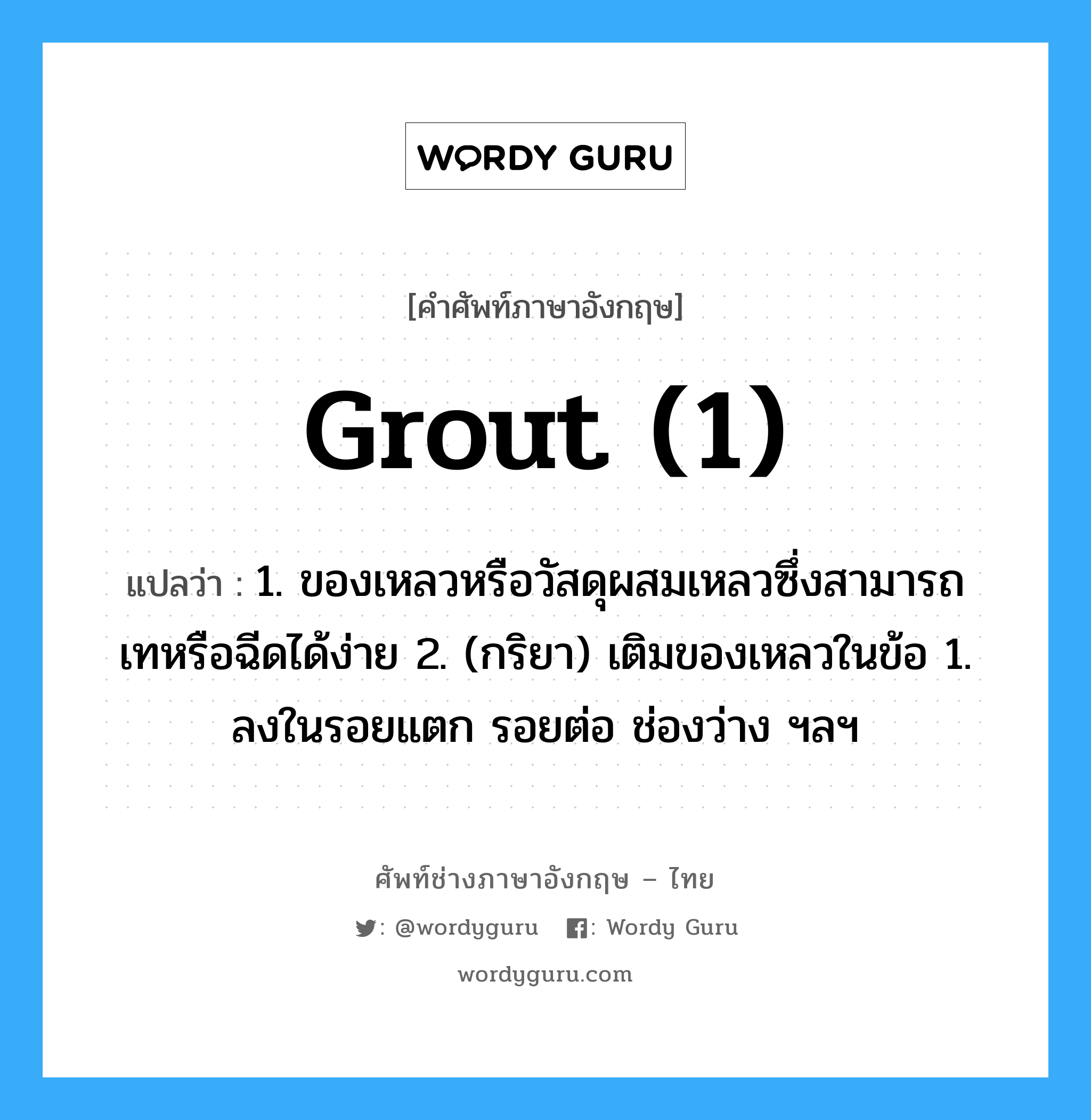 grout (1) แปลว่า?, คำศัพท์ช่างภาษาอังกฤษ - ไทย grout (1) คำศัพท์ภาษาอังกฤษ grout (1) แปลว่า 1. ของเหลวหรือวัสดุผสมเหลวซึ่งสามารถเทหรือฉีดได้ง่าย 2. (กริยา) เติมของเหลวในข้อ 1. ลงในรอยแตก รอยต่อ ช่องว่าง ฯลฯ