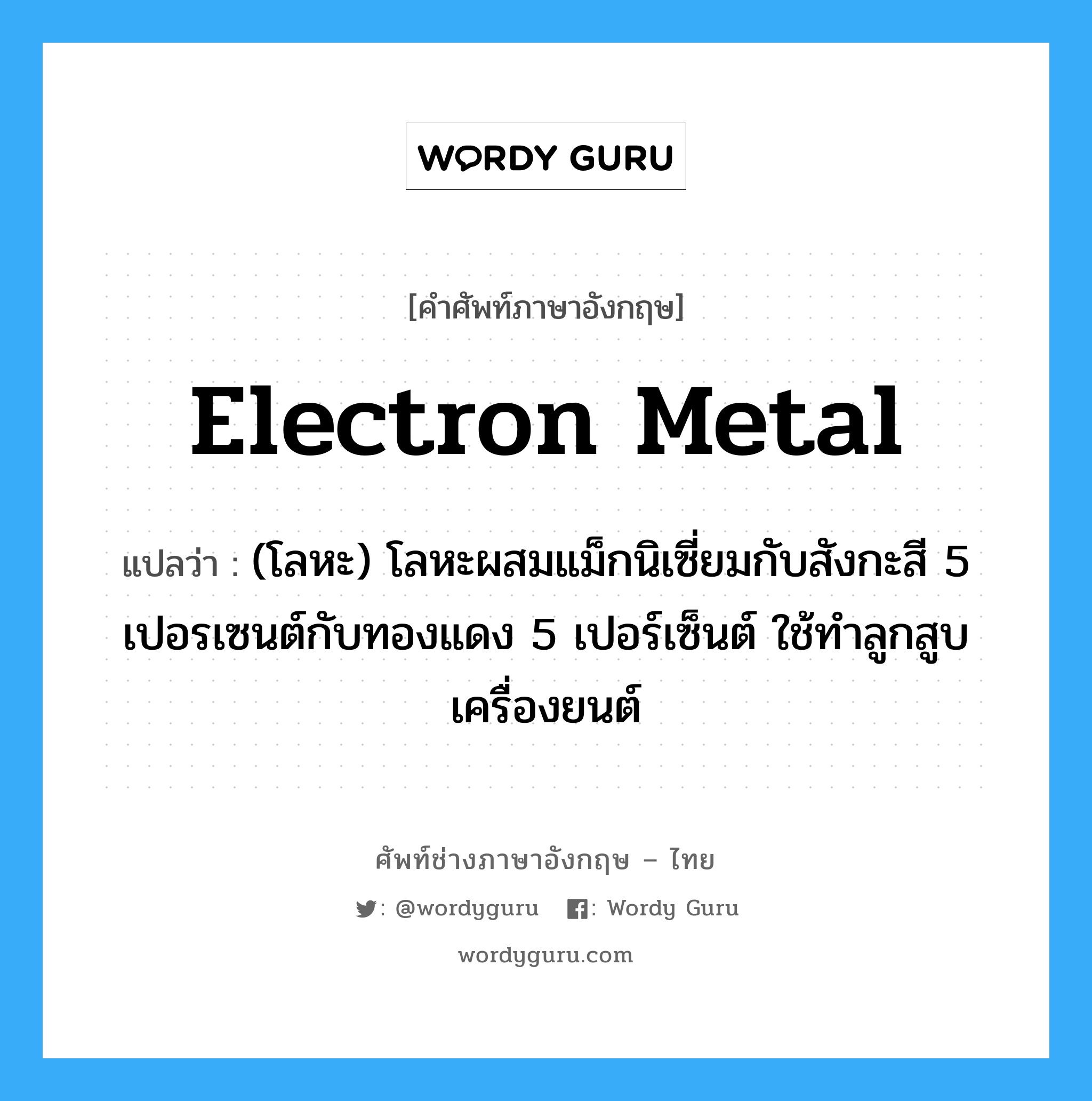 electron metal แปลว่า?, คำศัพท์ช่างภาษาอังกฤษ - ไทย electron metal คำศัพท์ภาษาอังกฤษ electron metal แปลว่า (โลหะ) โลหะผสมแม็กนิเซี่ยมกับสังกะสี 5 เปอรเซนต์กับทองแดง 5 เปอร์เซ็นต์ ใช้ทำลูกสูบเครื่องยนต์