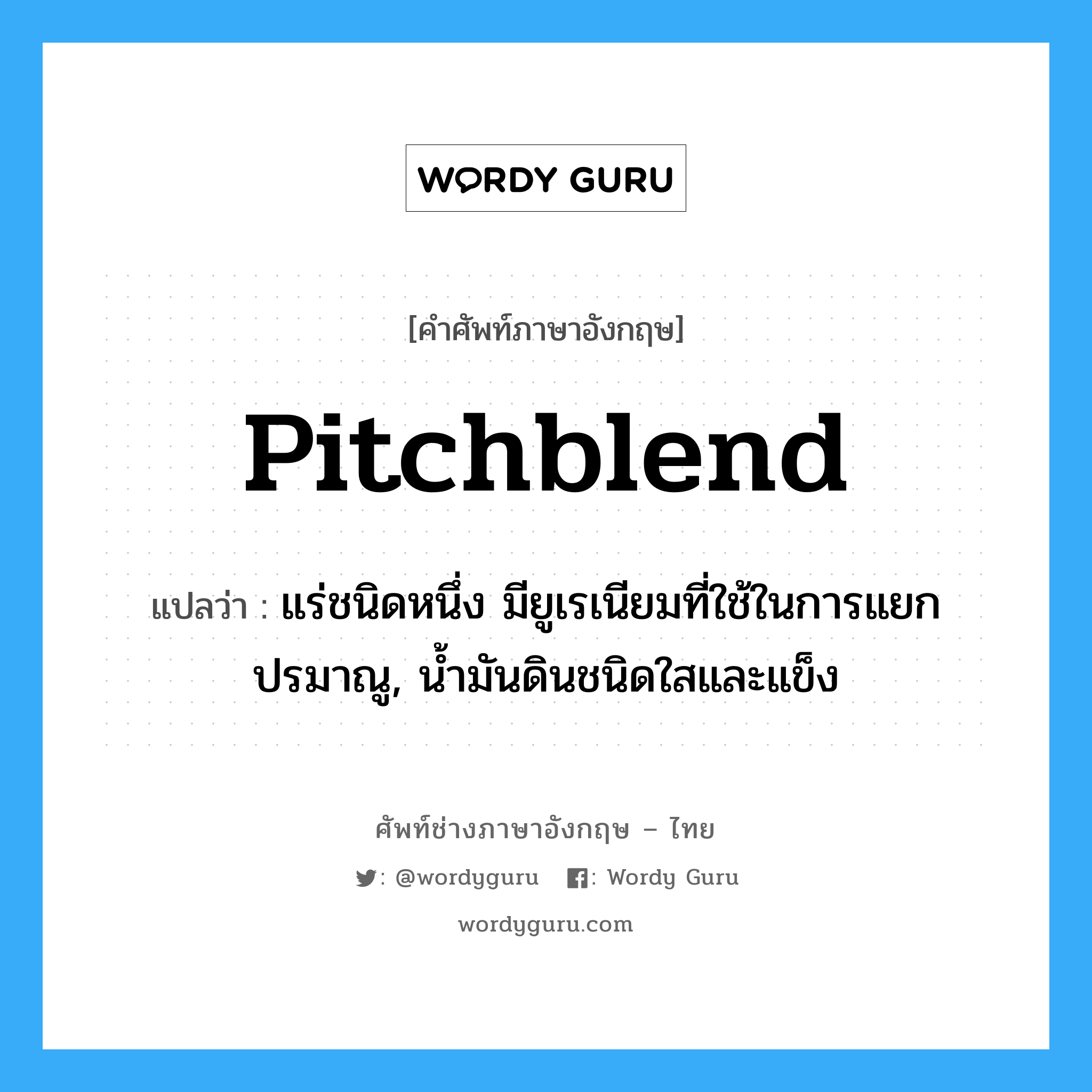 pitchblend แปลว่า?, คำศัพท์ช่างภาษาอังกฤษ - ไทย pitchblend คำศัพท์ภาษาอังกฤษ pitchblend แปลว่า แร่ชนิดหนึ่ง มียูเรเนียมที่ใช้ในการแยกปรมาณู, น้ำมันดินชนิดใสและแข็ง