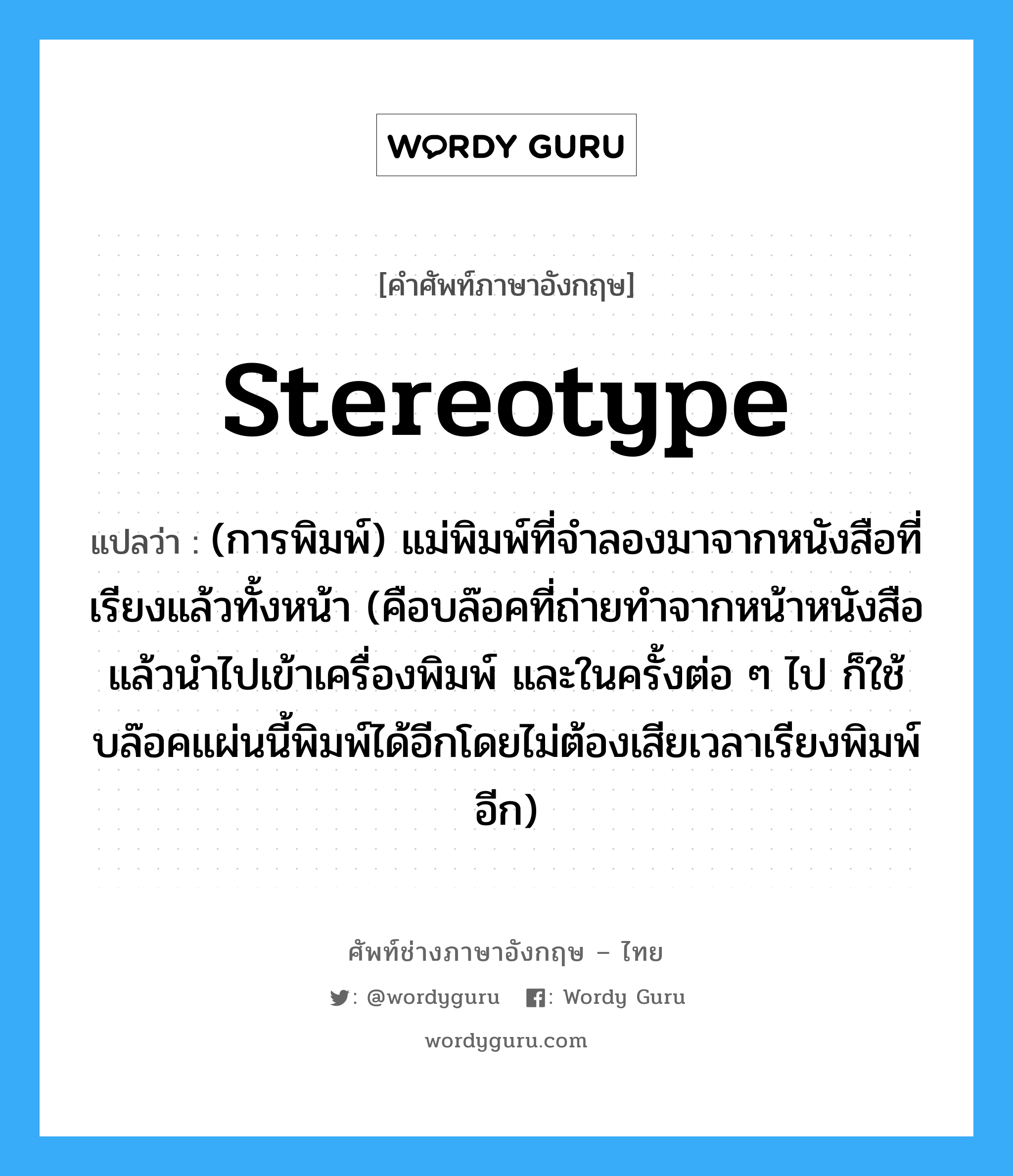stereotype แปลว่า?, คำศัพท์ช่างภาษาอังกฤษ - ไทย stereotype คำศัพท์ภาษาอังกฤษ stereotype แปลว่า (การพิมพ์) แม่พิมพ์ที่จำลองมาจากหนังสือที่เรียงแล้วทั้งหน้า (คือบล๊อคที่ถ่ายทำจากหน้าหนังสือ แล้วนำไปเข้าเครื่องพิมพ์ และในครั้งต่อ ๆ ไป ก็ใช้บล๊อคแผ่นนี้พิมพ์ได้อีกโดยไม่ต้องเสียเวลาเรียงพิมพ์อีก)