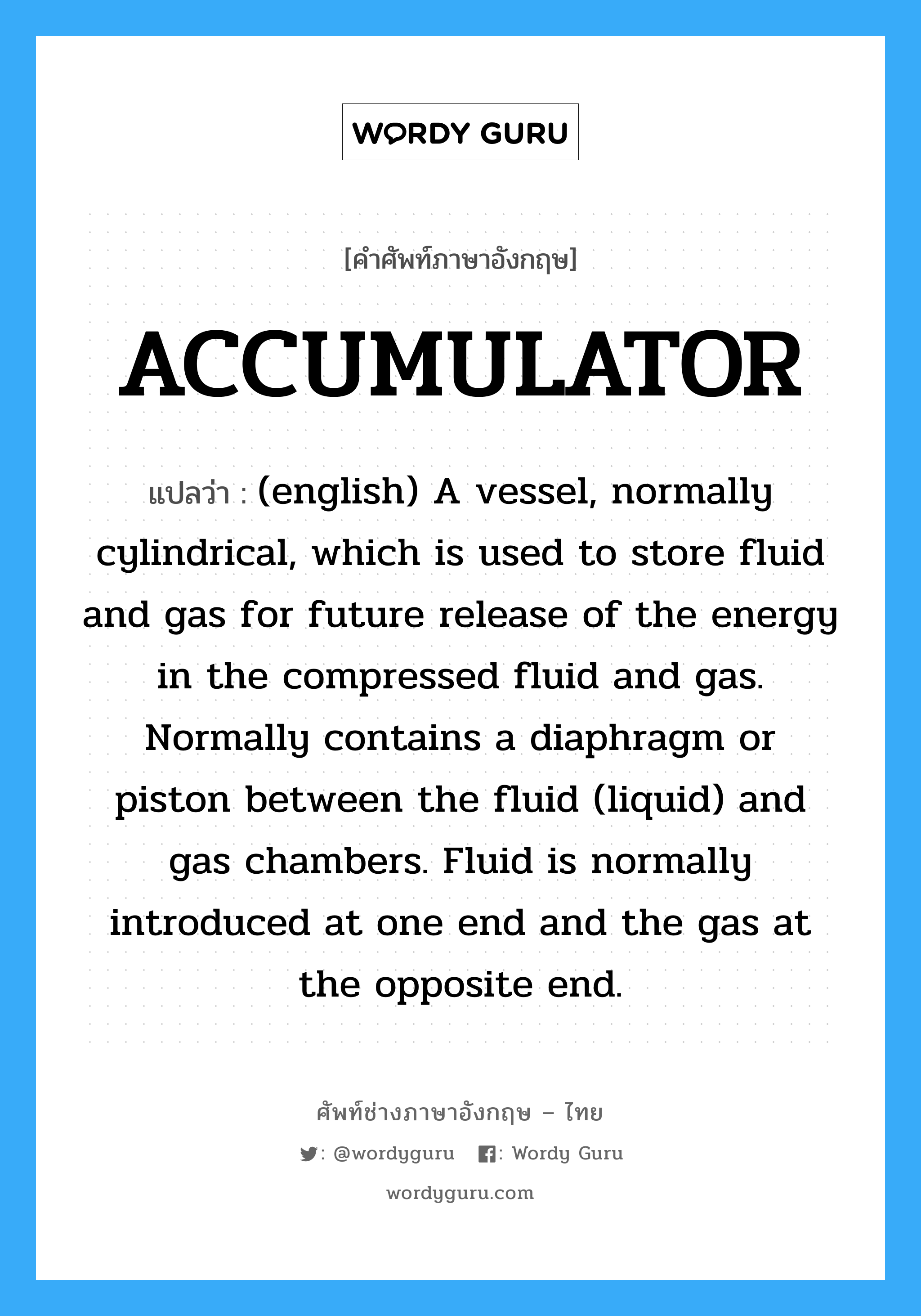 ACCUMULATOR แปลว่า?, คำศัพท์ช่างภาษาอังกฤษ - ไทย ACCUMULATOR คำศัพท์ภาษาอังกฤษ ACCUMULATOR แปลว่า (english) A vessel, normally cylindrical, which is used to store fluid and gas for future release of the energy in the compressed fluid and gas. Normally contains a diaphragm or piston between the fluid (liquid) and gas chambers. Fluid is normally introduced at one end and the gas at the opposite end.