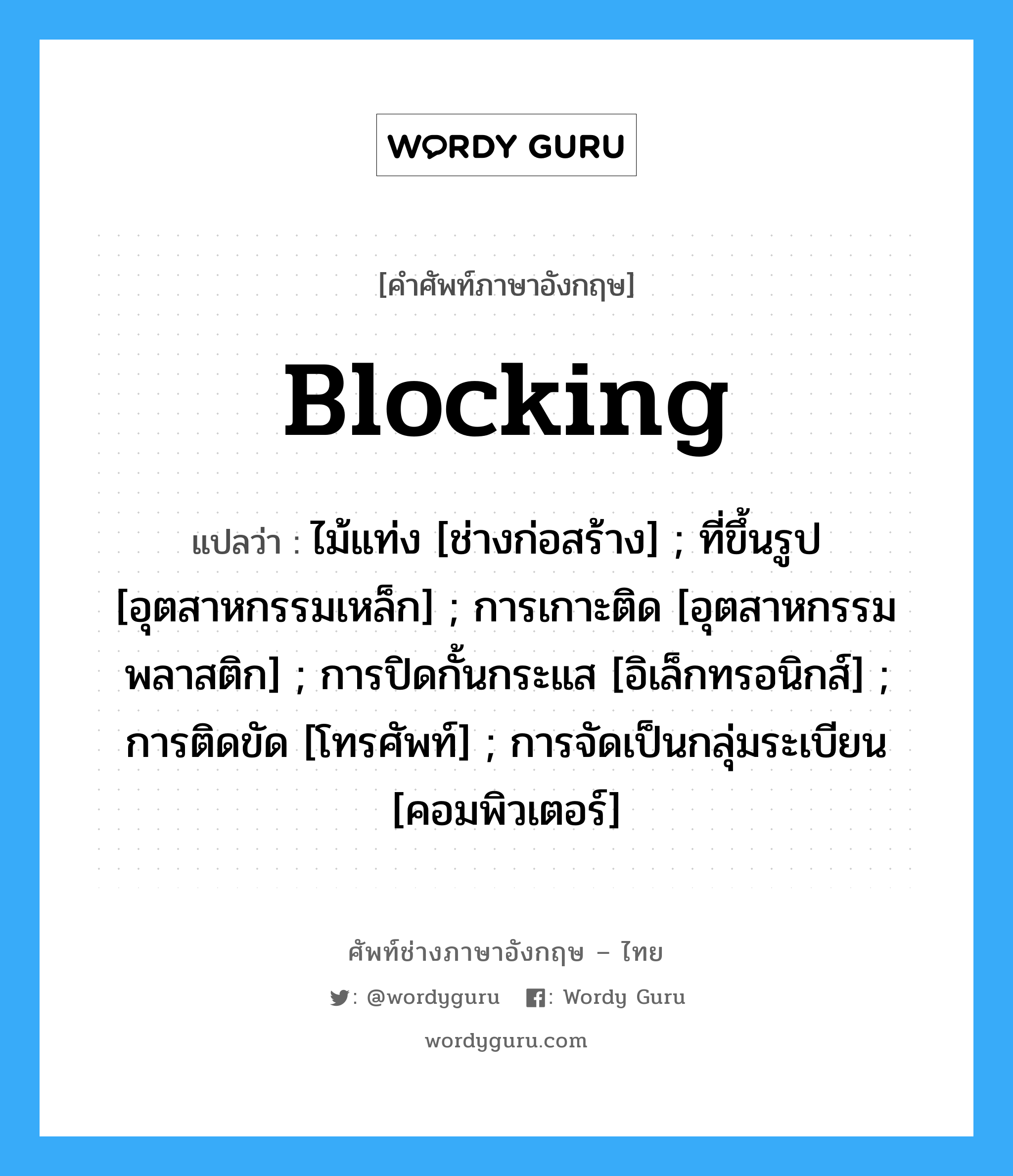 Blocking แปลว่า?, คำศัพท์ช่างภาษาอังกฤษ - ไทย Blocking คำศัพท์ภาษาอังกฤษ Blocking แปลว่า ไม้แท่ง [ช่างก่อสร้าง] ; ที่ขึ้นรูป [อุตสาหกรรมเหล็ก] ; การเกาะติด [อุตสาหกรรมพลาสติก] ; การปิดกั้นกระแส [อิเล็กทรอนิกส์] ; การติดขัด [โทรศัพท์] ; การจัดเป็นกลุ่มระเบียน [คอมพิวเตอร์]