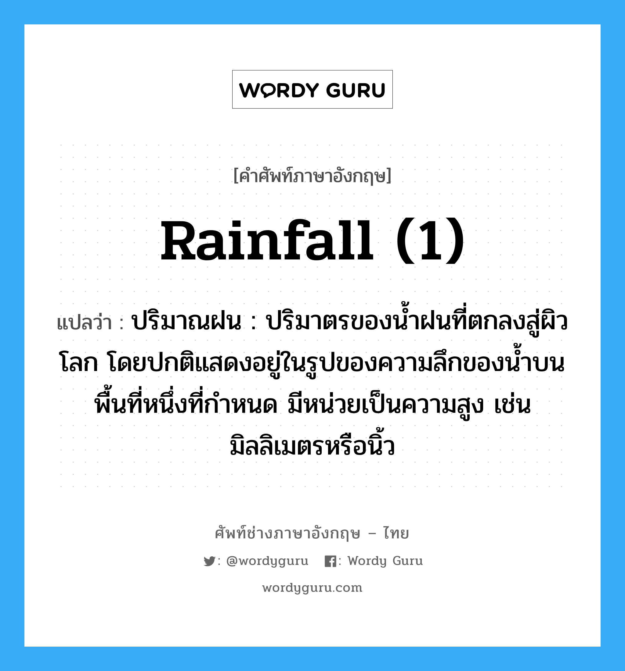 rainfall (1) แปลว่า?, คำศัพท์ช่างภาษาอังกฤษ - ไทย rainfall (1) คำศัพท์ภาษาอังกฤษ rainfall (1) แปลว่า ปริมาณฝน : ปริมาตรของน้ำฝนที่ตกลงสู่ผิวโลก โดยปกติแสดงอยู่ในรูปของความลึกของน้ำบนพื้นที่หนึ่งที่กำหนด มีหน่วยเป็นความสูง เช่น มิลลิเมตรหรือนิ้ว