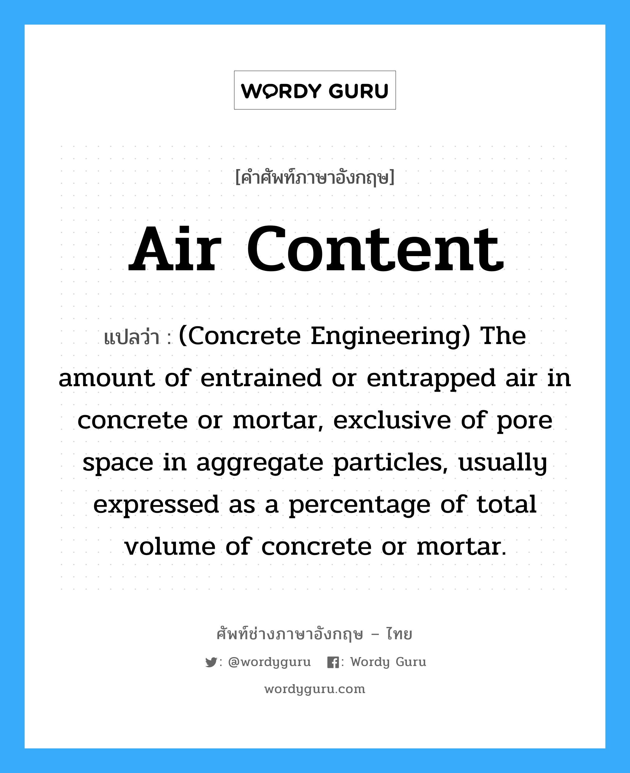 (Concrete Engineering) The amount of entrained or entrapped air in concrete or mortar, exclusive of pore space in aggregate particles, usually expressed as a percentage of total volume of concrete or mortar. ภาษาอังกฤษ?, คำศัพท์ช่างภาษาอังกฤษ - ไทย (Concrete Engineering) The amount of entrained or entrapped air in concrete or mortar, exclusive of pore space in aggregate particles, usually expressed as a percentage of total volume of concrete or mortar. คำศัพท์ภาษาอังกฤษ (Concrete Engineering) The amount of entrained or entrapped air in concrete or mortar, exclusive of pore space in aggregate particles, usually expressed as a percentage of total volume of concrete or mortar. แปลว่า Air Content