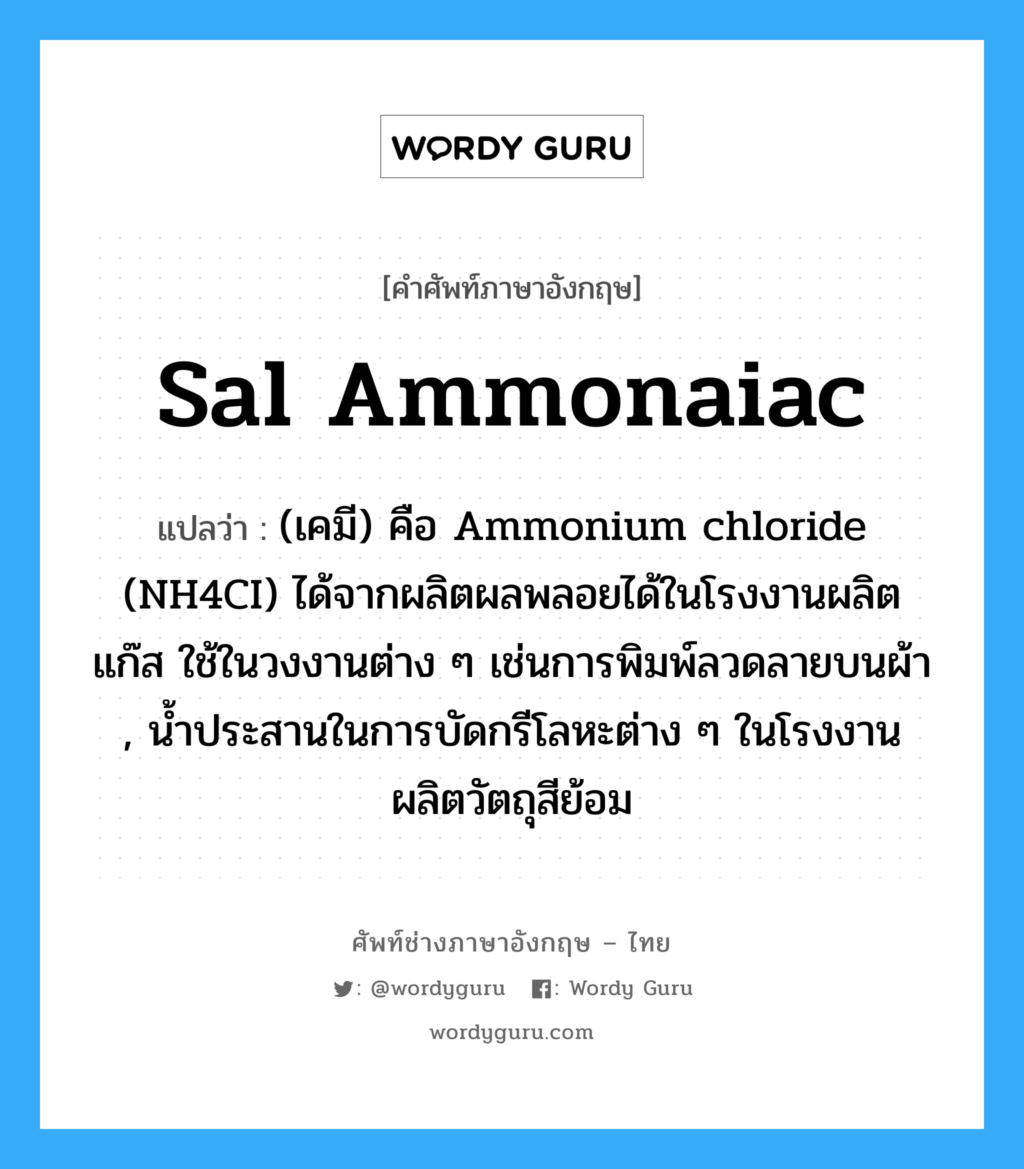 sal ammonaiac แปลว่า?, คำศัพท์ช่างภาษาอังกฤษ - ไทย sal ammonaiac คำศัพท์ภาษาอังกฤษ sal ammonaiac แปลว่า (เคมี) คือ Ammonium chloride (NH4CI) ได้จากผลิตผลพลอยได้ในโรงงานผลิตแก๊ส ใช้ในวงงานต่าง ๆ เช่นการพิมพ์ลวดลายบนผ้า , น้ำประสานในการบัดกรีโลหะต่าง ๆ ในโรงงานผลิตวัตถุสีย้อม
