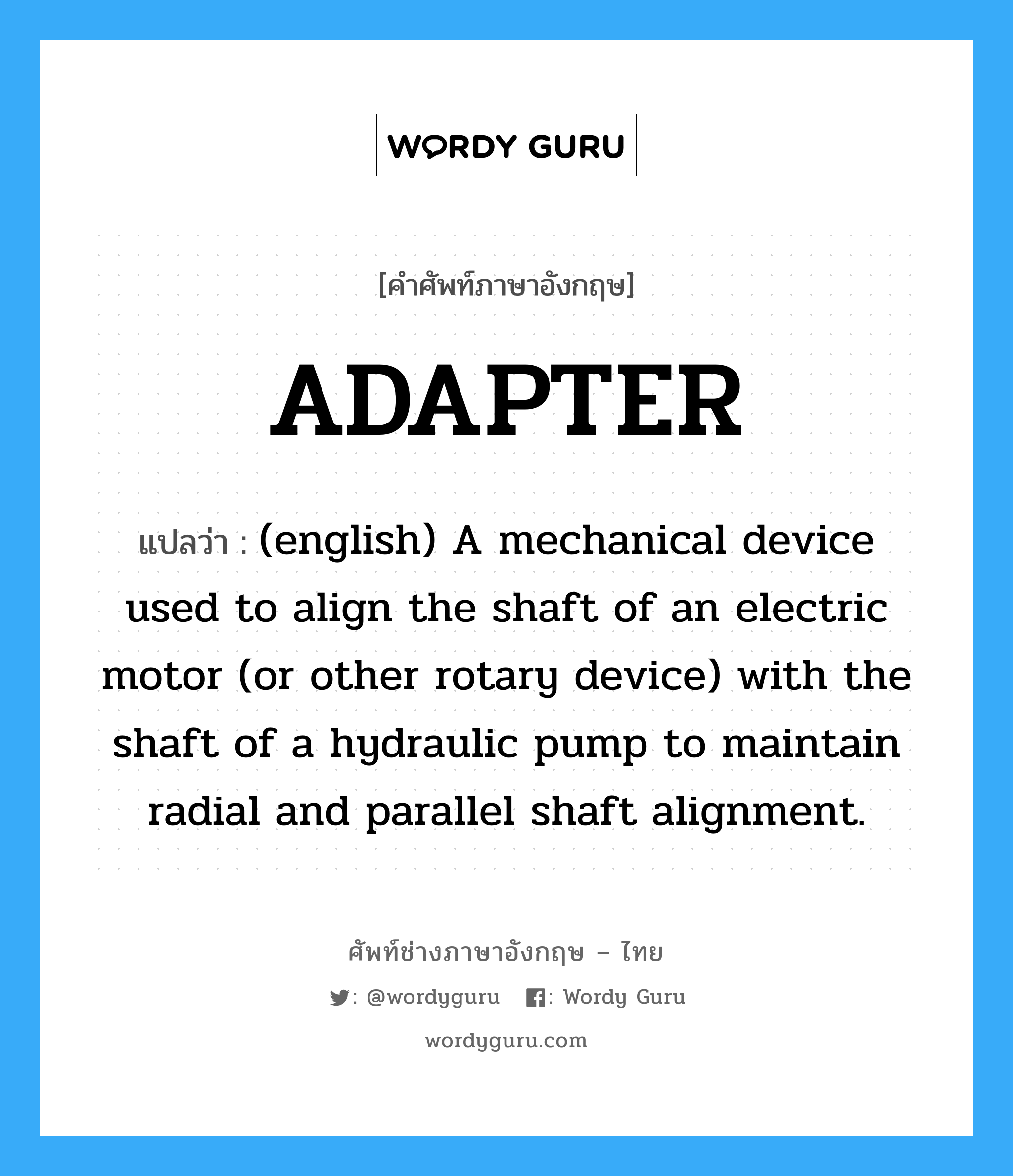 (english) A mechanical device used to align the shaft of an electric motor (or other rotary device) with the shaft of a hydraulic pump to maintain radial and parallel shaft alignment. ภาษาอังกฤษ?, คำศัพท์ช่างภาษาอังกฤษ - ไทย (english) A mechanical device used to align the shaft of an electric motor (or other rotary device) with the shaft of a hydraulic pump to maintain radial and parallel shaft alignment. คำศัพท์ภาษาอังกฤษ (english) A mechanical device used to align the shaft of an electric motor (or other rotary device) with the shaft of a hydraulic pump to maintain radial and parallel shaft alignment. แปลว่า ADAPTER