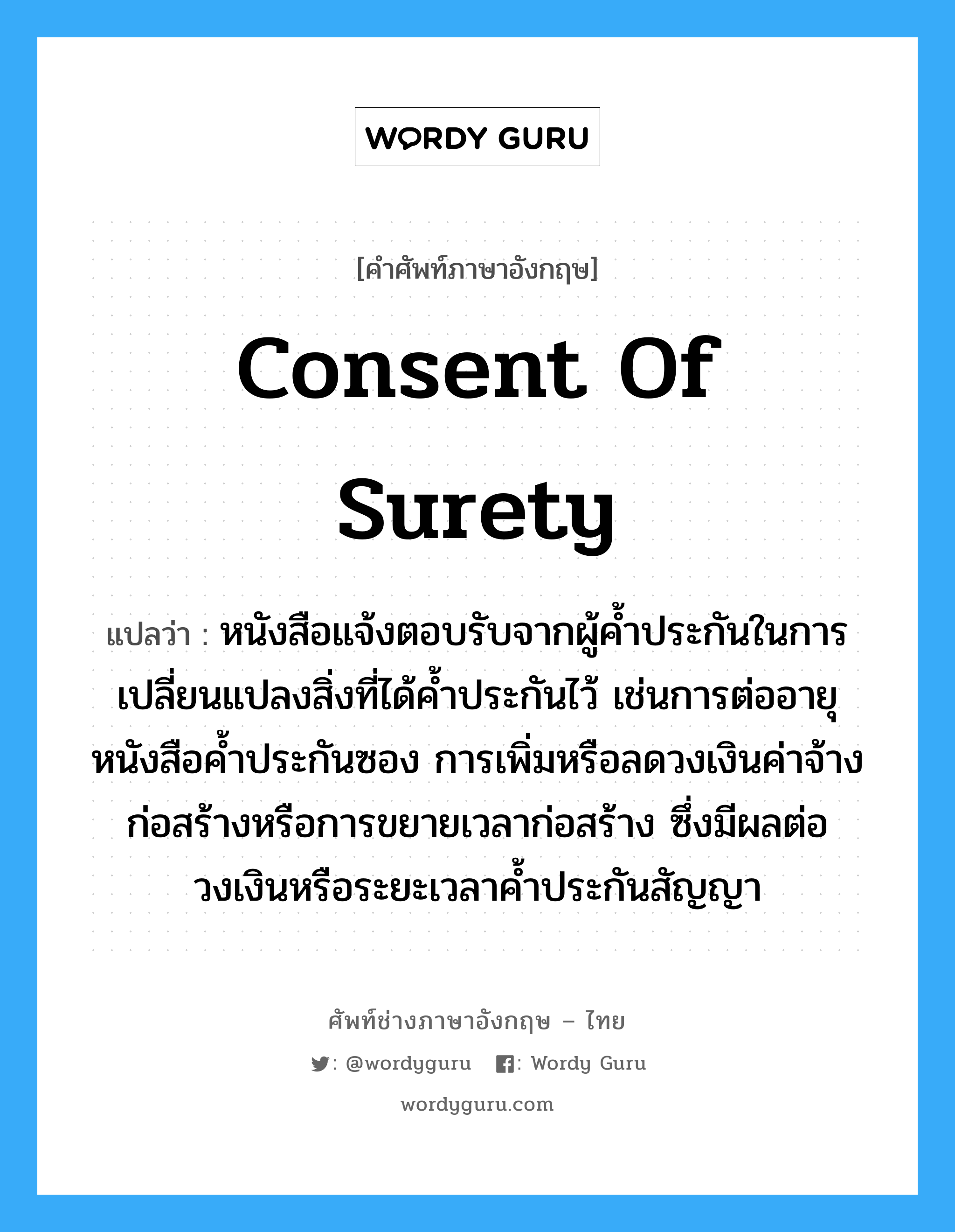 Consent of Surety แปลว่า?, คำศัพท์ช่างภาษาอังกฤษ - ไทย Consent of Surety คำศัพท์ภาษาอังกฤษ Consent of Surety แปลว่า หนังสือแจ้งตอบรับจากผู้ค้ำประกันในการเปลี่ยนแปลงสิ่งที่ได้ค้ำประกันไว้ เช่นการต่ออายุหนังสือค้ำประกันซอง การเพิ่มหรือลดวงเงินค่าจ้างก่อสร้างหรือการขยายเวลาก่อสร้าง ซึ่งมีผลต่อวงเงินหรือระยะเวลาค้ำประกันสัญญา