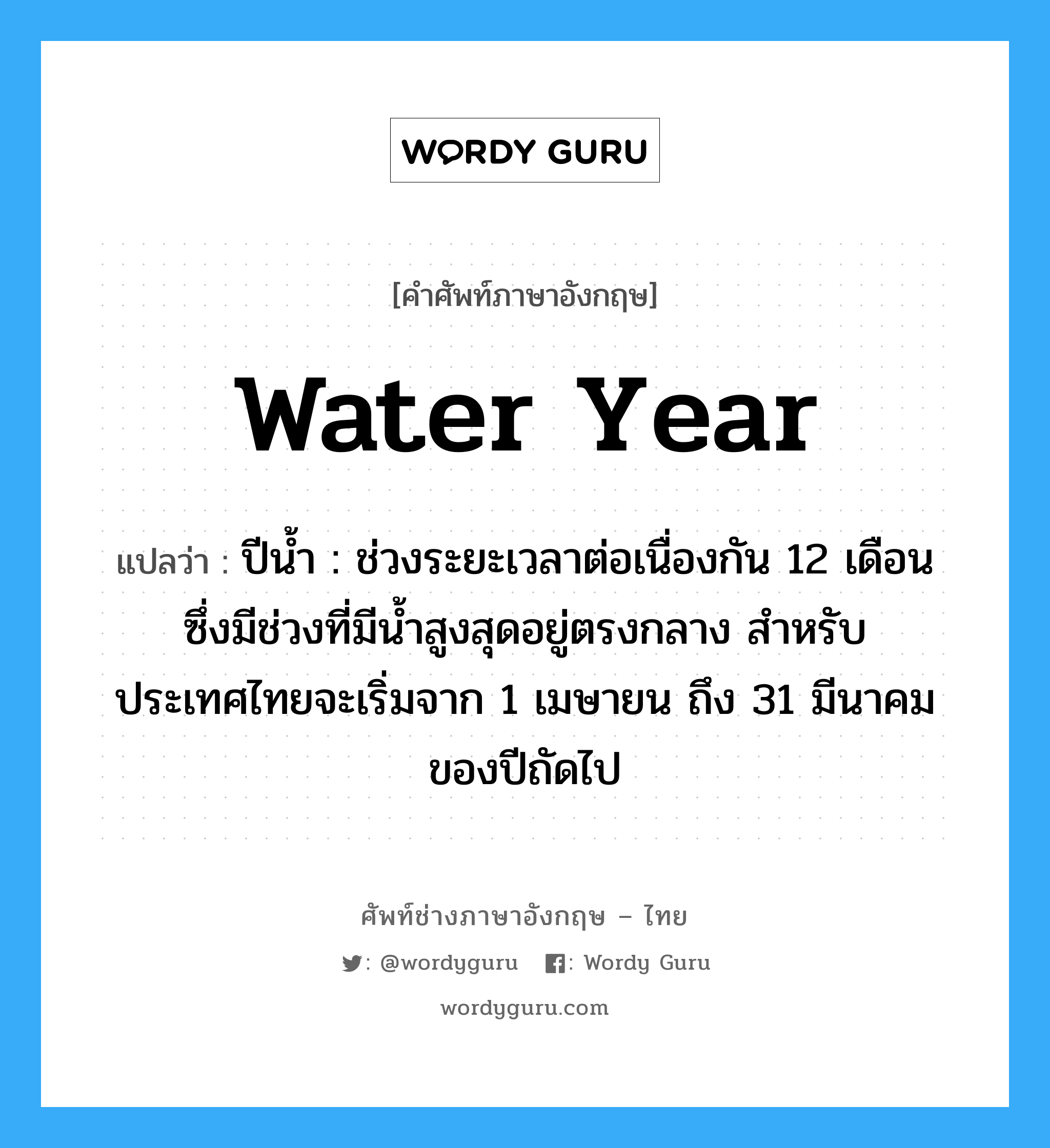 water year แปลว่า?, คำศัพท์ช่างภาษาอังกฤษ - ไทย water year คำศัพท์ภาษาอังกฤษ water year แปลว่า ปีน้ำ : ช่วงระยะเวลาต่อเนื่องกัน 12 เดือน ซึ่งมีช่วงที่มีน้ำสูงสุดอยู่ตรงกลาง สำหรับประเทศไทยจะเริ่มจาก 1 เมษายน ถึง 31 มีนาคมของปีถัดไป