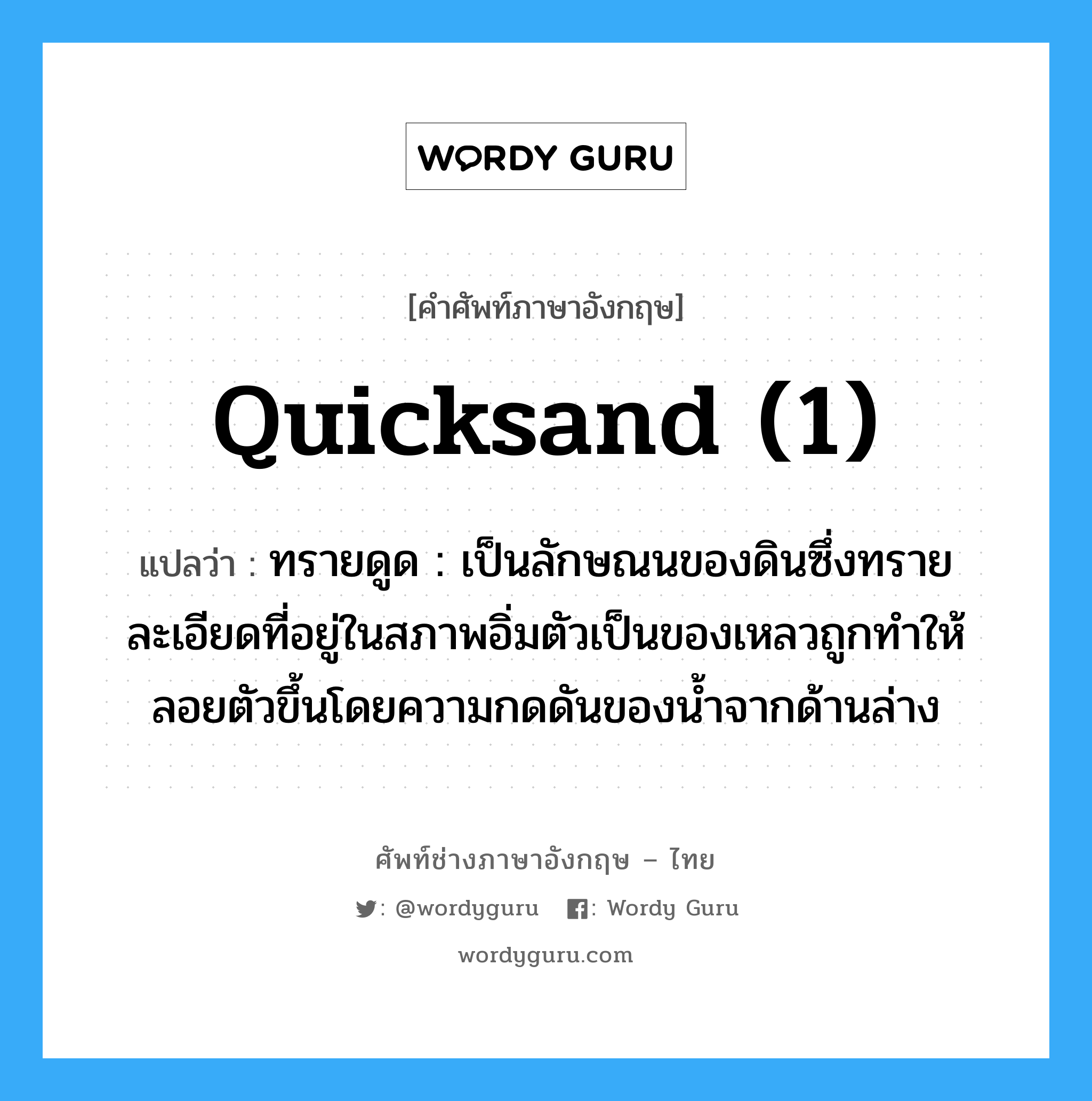 quicksand (1) แปลว่า?, คำศัพท์ช่างภาษาอังกฤษ - ไทย quicksand (1) คำศัพท์ภาษาอังกฤษ quicksand (1) แปลว่า ทรายดูด : เป็นลักษณนของดินซึ่งทรายละเอียดที่อยู่ในสภาพอิ่มตัวเป็นของเหลวถูกทำให้ลอยตัวขึ้นโดยความกดดันของน้ำจากด้านล่าง