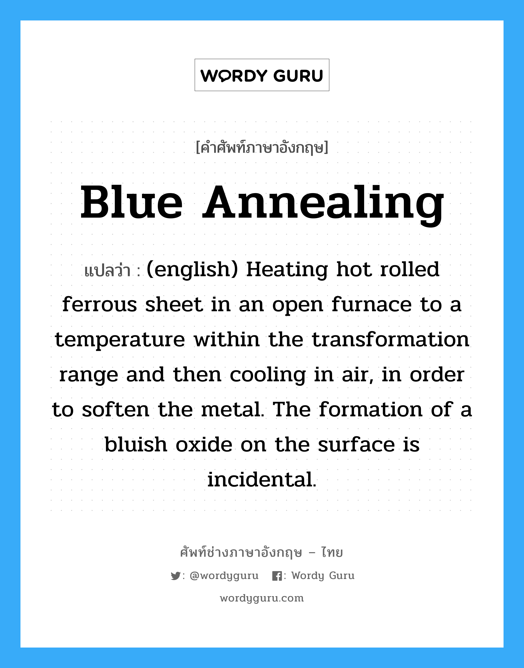 (english) Heating hot rolled ferrous sheet in an open furnace to a temperature within the transformation range and then cooling in air, in order to soften the metal. The formation of a bluish oxide on the surface is incidental. ภาษาอังกฤษ?, คำศัพท์ช่างภาษาอังกฤษ - ไทย (english) Heating hot rolled ferrous sheet in an open furnace to a temperature within the transformation range and then cooling in air, in order to soften the metal. The formation of a bluish oxide on the surface is incidental. คำศัพท์ภาษาอังกฤษ (english) Heating hot rolled ferrous sheet in an open furnace to a temperature within the transformation range and then cooling in air, in order to soften the metal. The formation of a bluish oxide on the surface is incidental. แปลว่า Blue Annealing