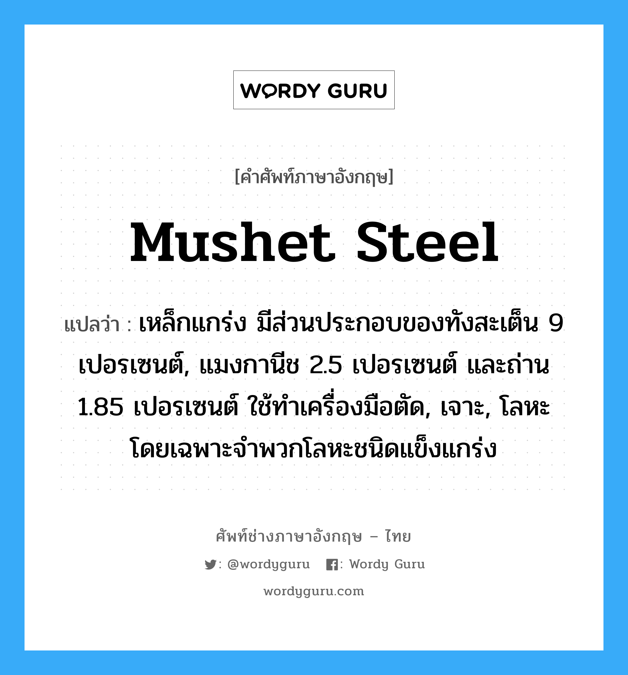 mushet steel แปลว่า?, คำศัพท์ช่างภาษาอังกฤษ - ไทย mushet steel คำศัพท์ภาษาอังกฤษ mushet steel แปลว่า เหล็กแกร่ง มีส่วนประกอบของทังสะเต็น 9 เปอรเซนต์, แมงกานีช 2.5 เปอรเซนต์ และถ่าน 1.85 เปอรเซนต์ ใช้ทำเครื่องมือตัด, เจาะ, โลหะ โดยเฉพาะจำพวกโลหะชนิดแข็งแกร่ง