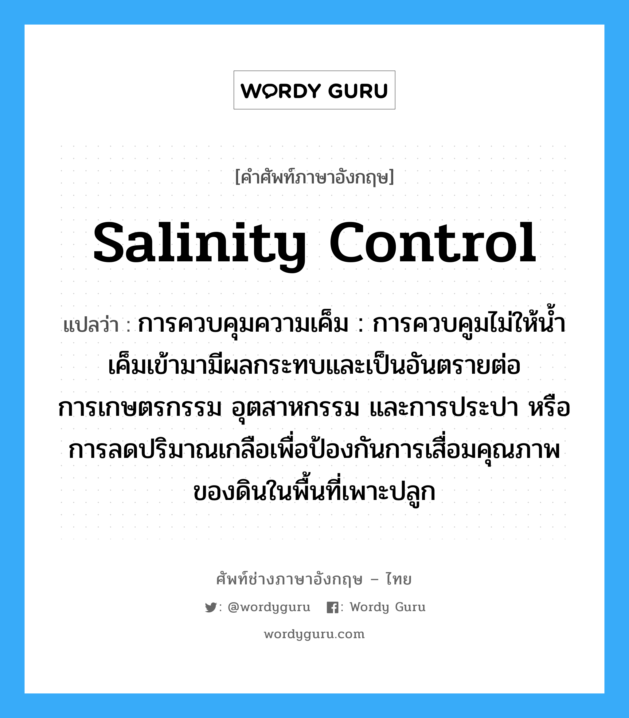 salinity control แปลว่า?, คำศัพท์ช่างภาษาอังกฤษ - ไทย salinity control คำศัพท์ภาษาอังกฤษ salinity control แปลว่า การควบคุมความเค็ม : การควบคูมไม่ให้น้ำเค็มเข้ามามีผลกระทบและเป็นอันตรายต่อการเกษตรกรรม อุตสาหกรรม และการประปา หรือการลดปริมาณเกลือเพื่อป้องกันการเสื่อมคุณภาพของดินในพื้นที่เพาะปลูก