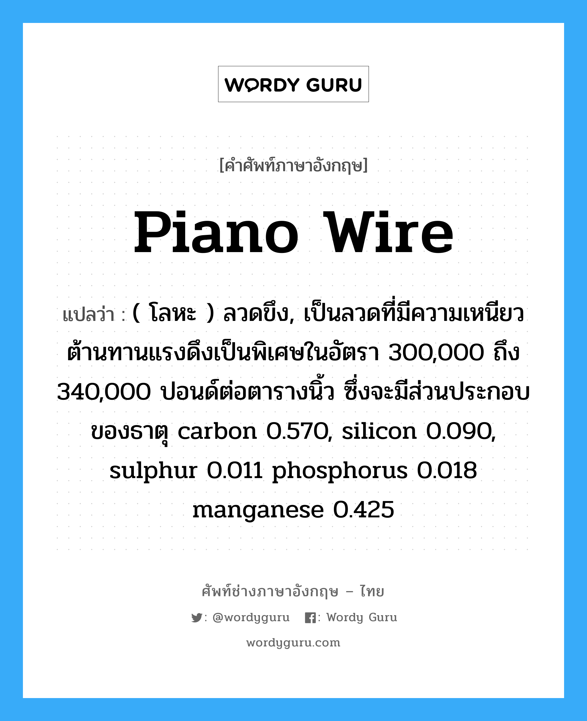 piano wire แปลว่า?, คำศัพท์ช่างภาษาอังกฤษ - ไทย piano wire คำศัพท์ภาษาอังกฤษ piano wire แปลว่า ( โลหะ ) ลวดขึง, เป็นลวดที่มีความเหนียวต้านทานแรงดึงเป็นพิเศษในอัตรา 300,000 ถึง 340,000 ปอนด์ต่อตารางนิ้ว ซึ่งจะมีส่วนประกอบของธาตุ carbon 0.570, silicon 0.090, sulphur 0.011 phosphorus 0.018 manganese 0.425
