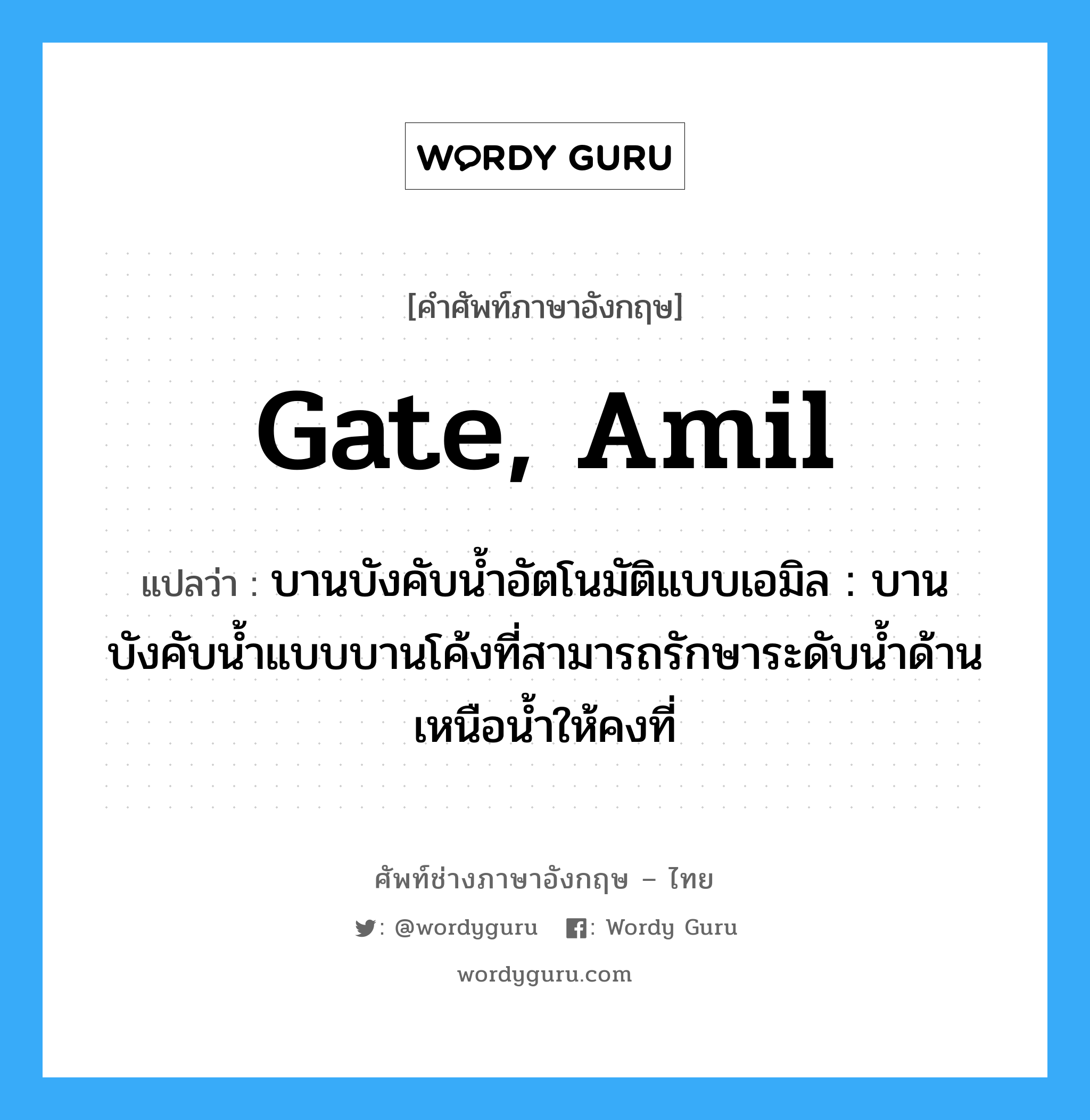 gate, Amil แปลว่า?, คำศัพท์ช่างภาษาอังกฤษ - ไทย gate, Amil คำศัพท์ภาษาอังกฤษ gate, Amil แปลว่า บานบังคับน้ำอัตโนมัติแบบเอมิล : บานบังคับน้ำแบบบานโค้งที่สามารถรักษาระดับน้ำด้านเหนือน้ำให้คงที่