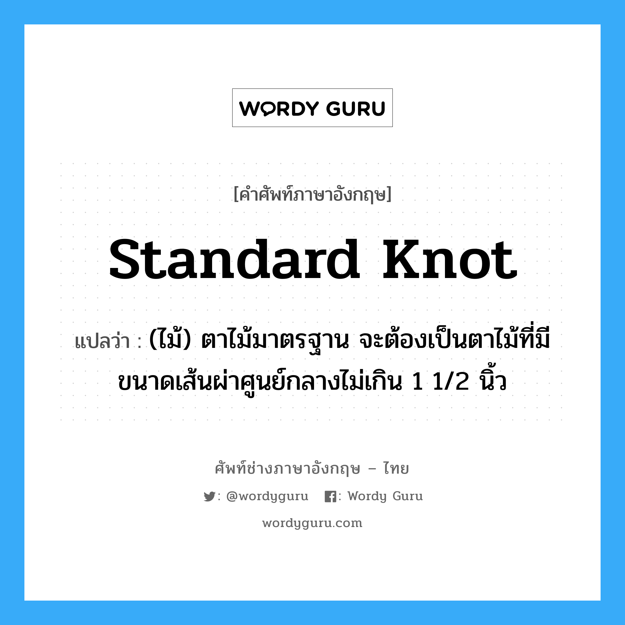standard knot แปลว่า?, คำศัพท์ช่างภาษาอังกฤษ - ไทย standard knot คำศัพท์ภาษาอังกฤษ standard knot แปลว่า (ไม้) ตาไม้มาตรฐาน จะต้องเป็นตาไม้ที่มีขนาดเส้นผ่าศูนย์กลางไม่เกิน 1 1/2 นิ้ว