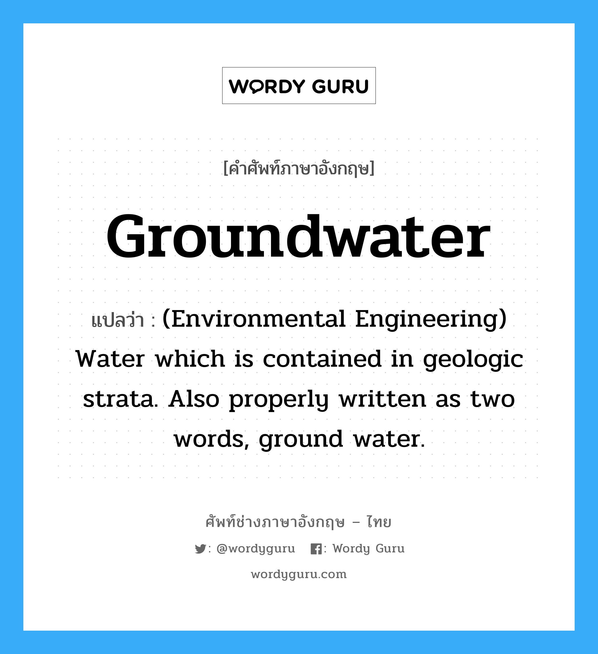 Groundwater แปลว่า?, คำศัพท์ช่างภาษาอังกฤษ - ไทย Groundwater คำศัพท์ภาษาอังกฤษ Groundwater แปลว่า (Environmental Engineering) Water which is contained in geologic strata. Also properly written as two words, ground water.