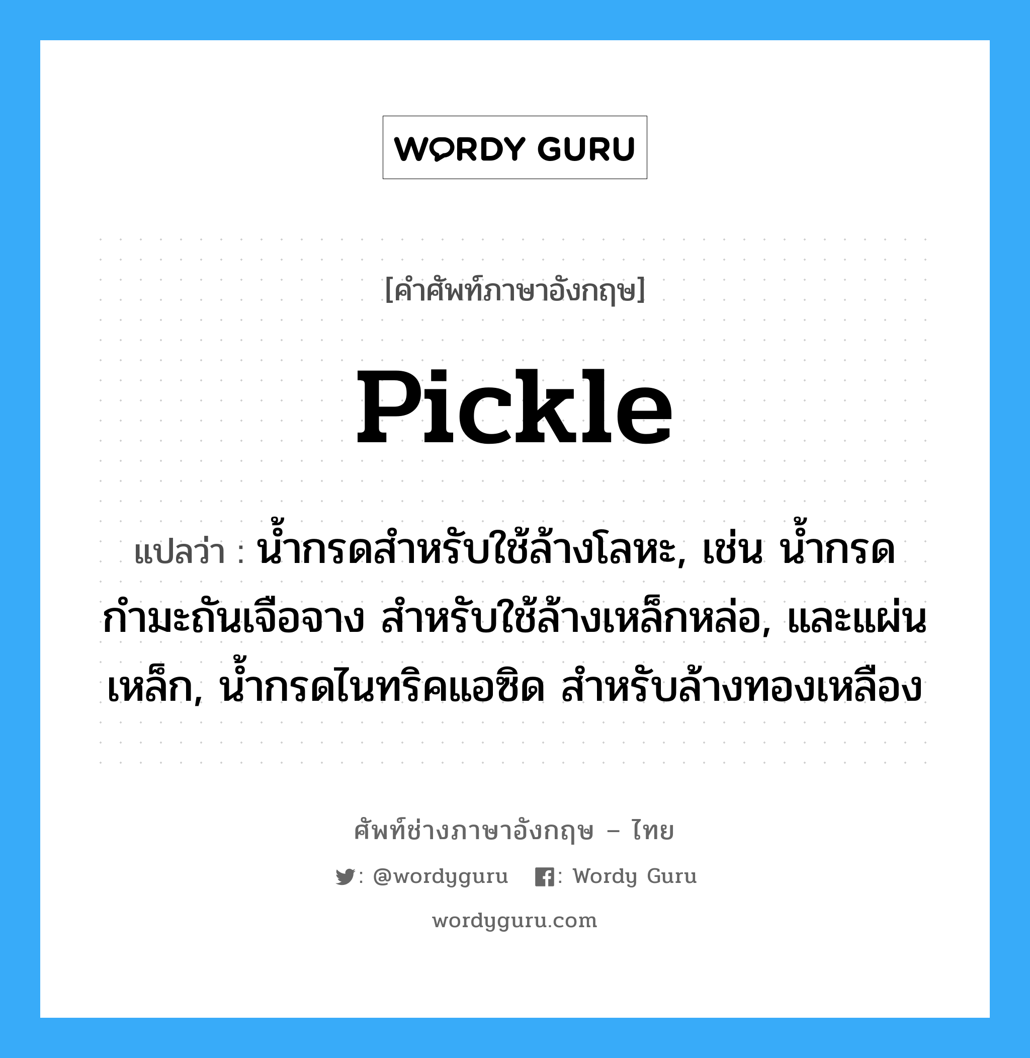 pickle แปลว่า?, คำศัพท์ช่างภาษาอังกฤษ - ไทย pickle คำศัพท์ภาษาอังกฤษ pickle แปลว่า น้ำกรดสำหรับใช้ล้างโลหะ, เช่น น้ำกรดกำมะถันเจือจาง สำหรับใช้ล้างเหล็กหล่อ, และแผ่นเหล็ก, น้ำกรดไนทริคแอซิด สำหรับล้างทองเหลือง