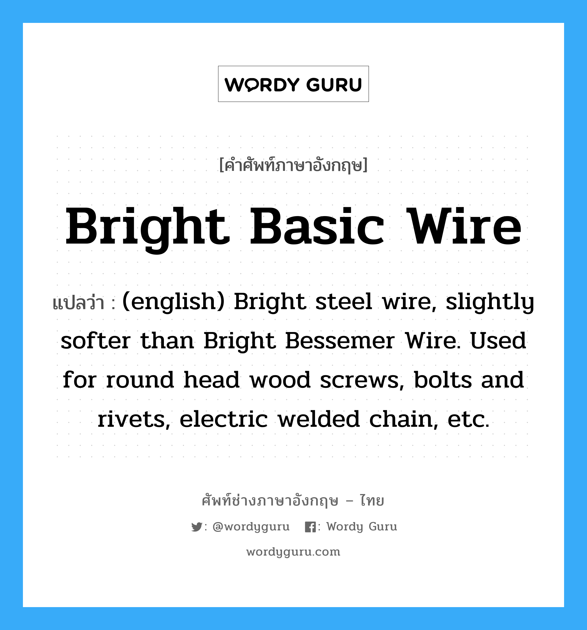 Bright Basic Wire แปลว่า?, คำศัพท์ช่างภาษาอังกฤษ - ไทย Bright Basic Wire คำศัพท์ภาษาอังกฤษ Bright Basic Wire แปลว่า (english) Bright steel wire, slightly softer than Bright Bessemer Wire. Used for round head wood screws, bolts and rivets, electric welded chain, etc.