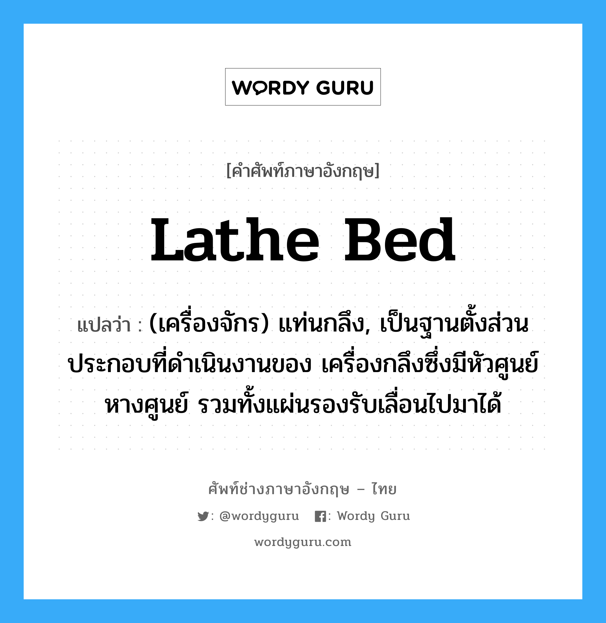 lathe bed แปลว่า?, คำศัพท์ช่างภาษาอังกฤษ - ไทย lathe bed คำศัพท์ภาษาอังกฤษ lathe bed แปลว่า (เครื่องจักร) แท่นกลึง, เป็นฐานตั้งส่วนประกอบที่ดำเนินงานของ เครื่องกลึงซึ่งมีหัวศูนย์ หางศูนย์ รวมทั้งแผ่นรองรับเลื่อนไปมาได้