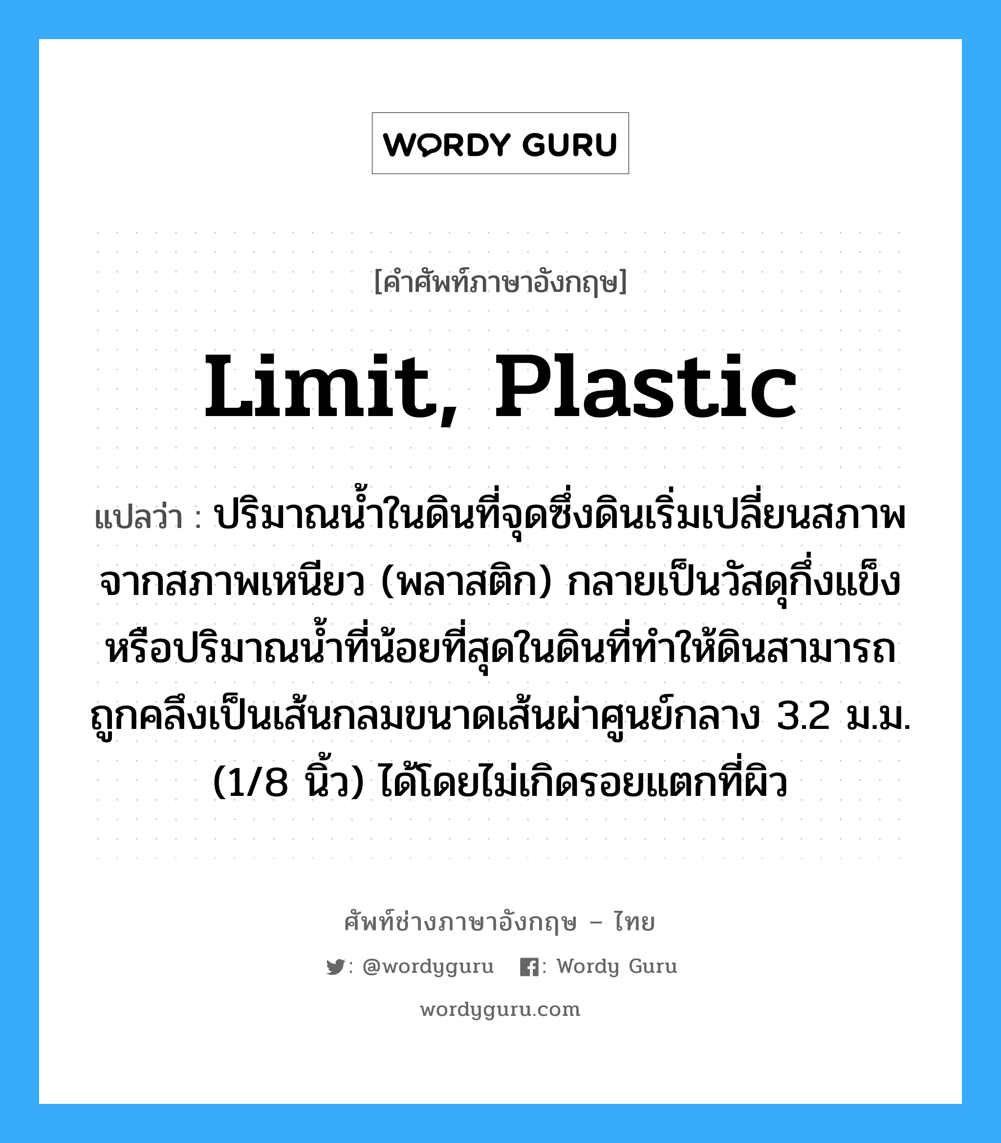 limit, plastic แปลว่า?, คำศัพท์ช่างภาษาอังกฤษ - ไทย limit, plastic คำศัพท์ภาษาอังกฤษ limit, plastic แปลว่า ปริมาณน้ำในดินที่จุดซึ่งดินเริ่มเปลี่ยนสภาพจากสภาพเหนียว (พลาสติก) กลายเป็นวัสดุกึ่งแข็งหรือปริมาณน้ำที่น้อยที่สุดในดินที่ทำให้ดินสามารถถูกคลึงเป็นเส้นกลมขนาดเส้นผ่าศูนย์กลาง 3.2 ม.ม. (1/8 นิ้ว) ได้โดยไม่เกิดรอยแตกที่ผิว