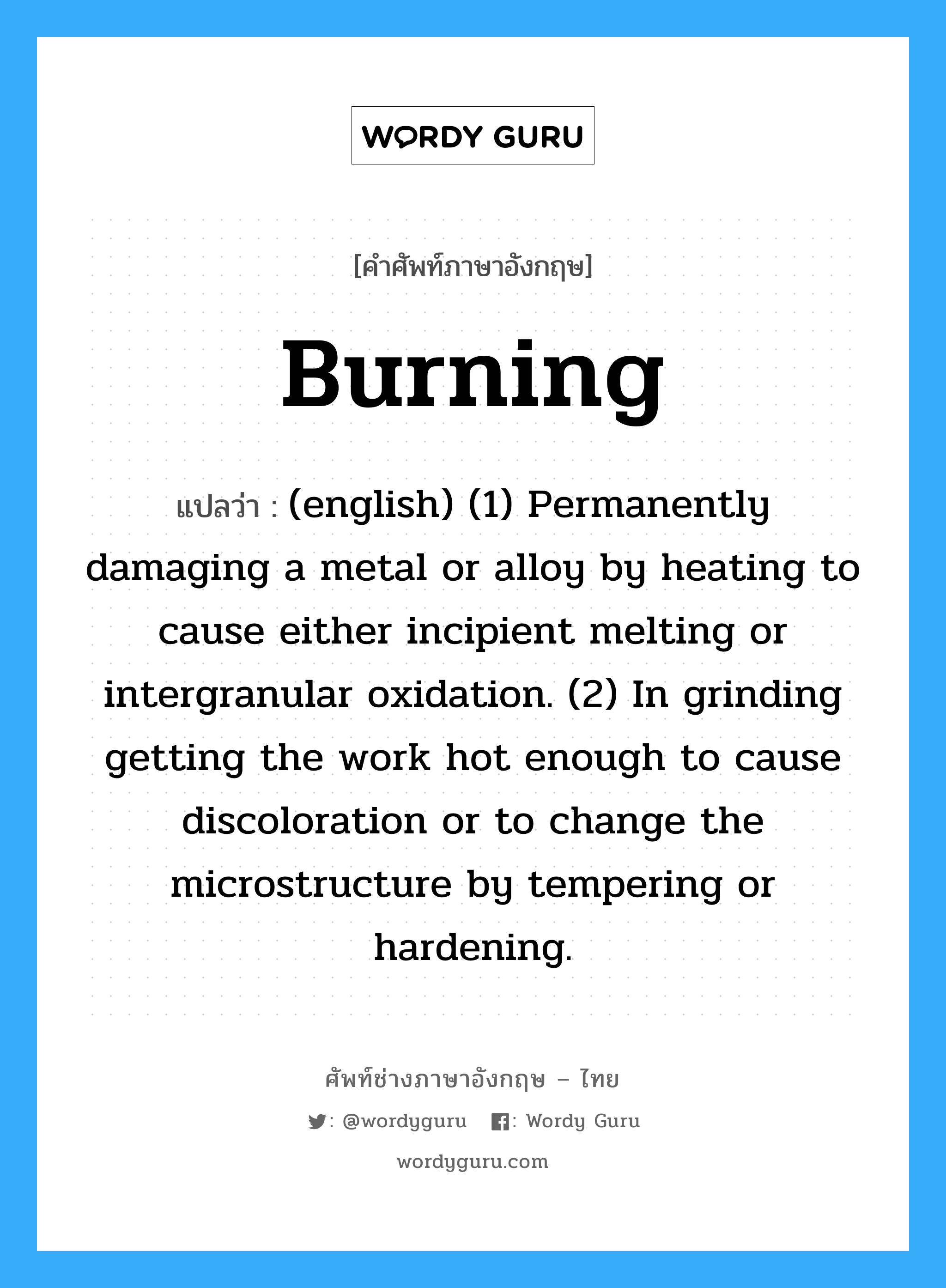 Burning แปลว่า?, คำศัพท์ช่างภาษาอังกฤษ - ไทย Burning คำศัพท์ภาษาอังกฤษ Burning แปลว่า (english) (1) Permanently damaging a metal or alloy by heating to cause either incipient melting or intergranular oxidation. (2) In grinding getting the work hot enough to cause discoloration or to change the microstructure by tempering or hardening.