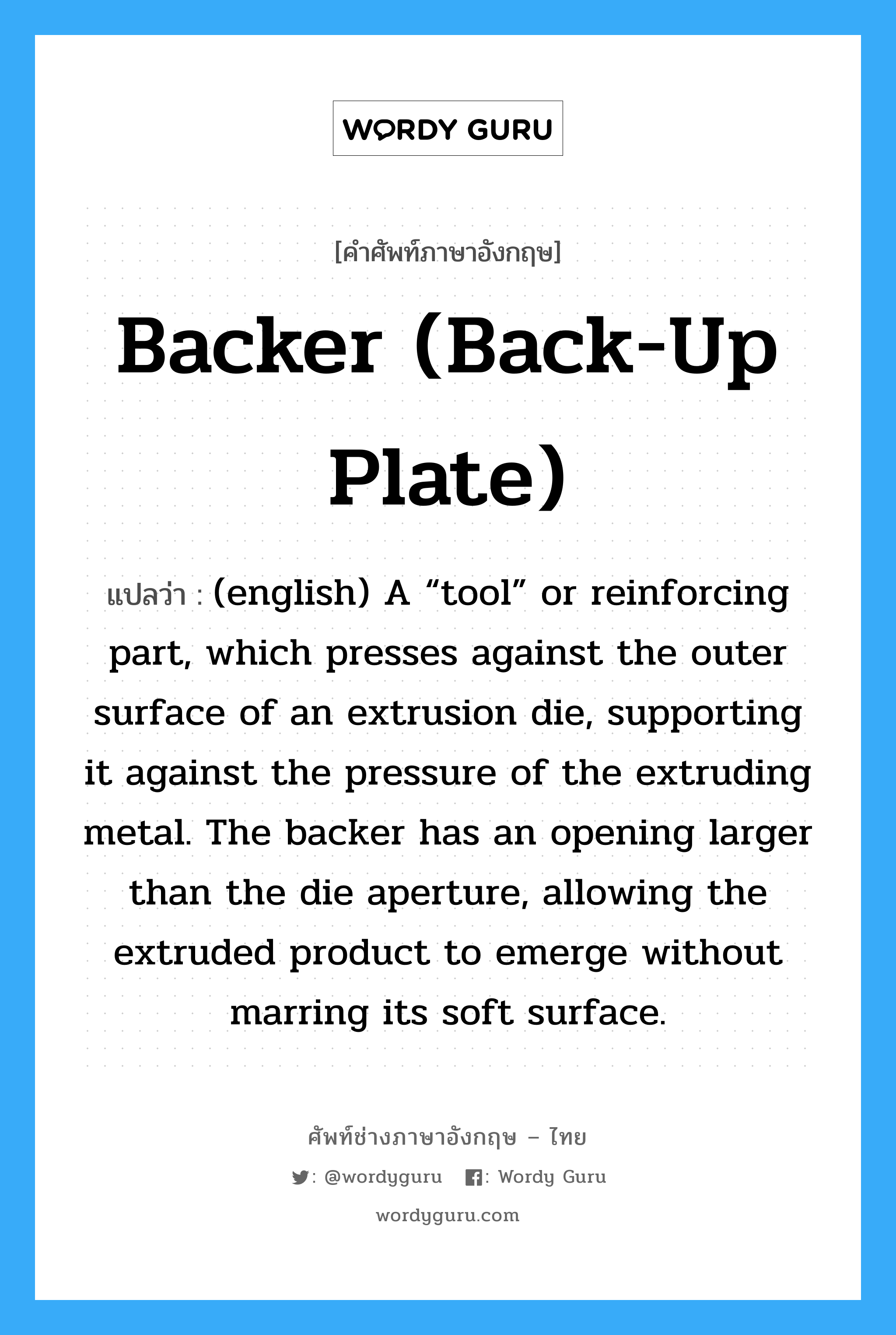 Backer (back-up plate) แปลว่า?, คำศัพท์ช่างภาษาอังกฤษ - ไทย Backer (back-up plate) คำศัพท์ภาษาอังกฤษ Backer (back-up plate) แปลว่า (english) A “tool” or reinforcing part, which presses against the outer surface of an extrusion die, supporting it against the pressure of the extruding metal. The backer has an opening larger than the die aperture, allowing the extruded product to emerge without marring its soft surface.