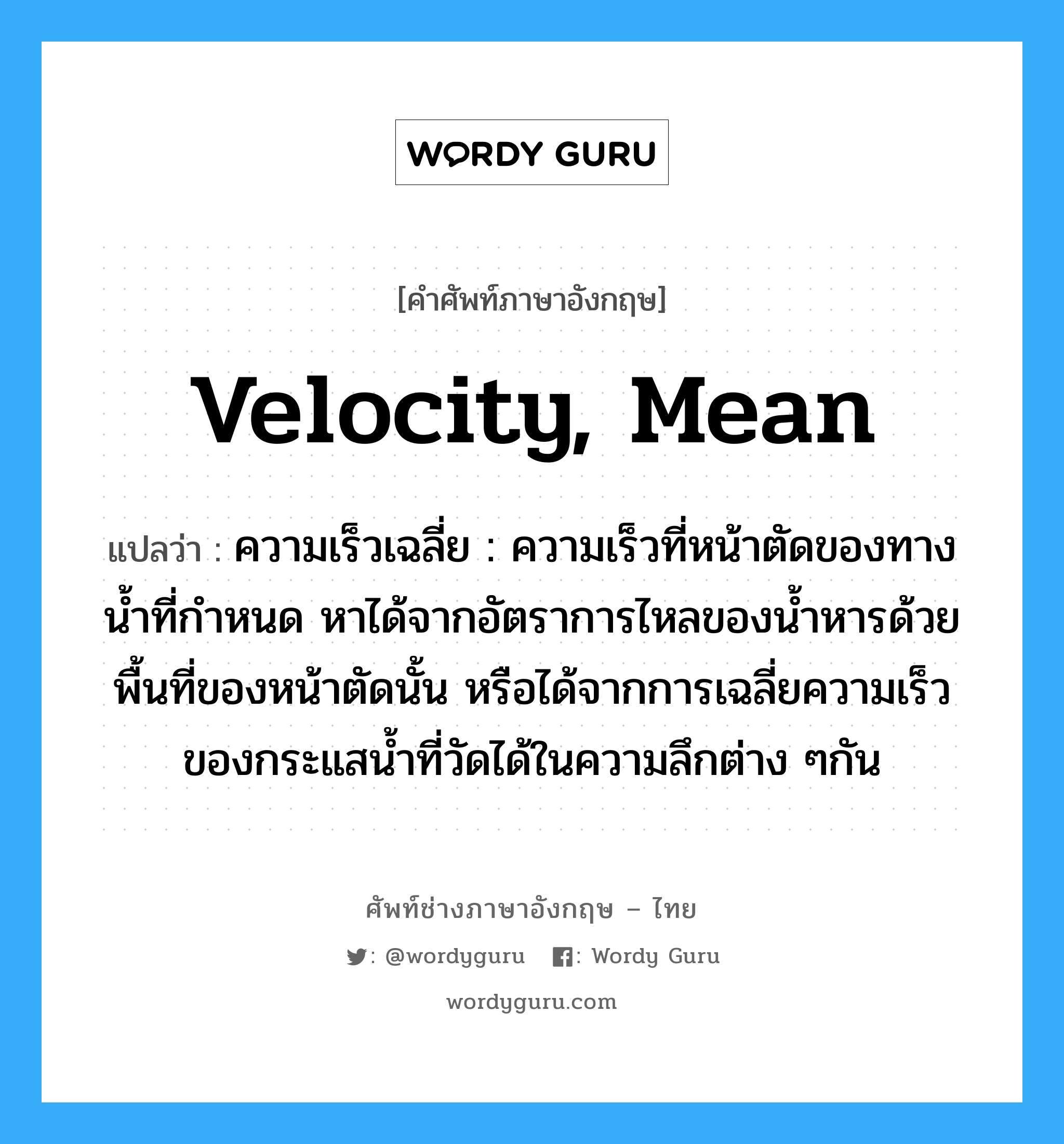 velocity, mean แปลว่า?, คำศัพท์ช่างภาษาอังกฤษ - ไทย velocity, mean คำศัพท์ภาษาอังกฤษ velocity, mean แปลว่า ความเร็วเฉลี่ย : ความเร็วที่หน้าตัดของทางน้ำที่กำหนด หาได้จากอัตราการไหลของน้ำหารด้วยพื้นที่ของหน้าตัดนั้น หรือได้จากการเฉลี่ยความเร็วของกระแสน้ำที่วัดได้ในความลึกต่าง ๆกัน
