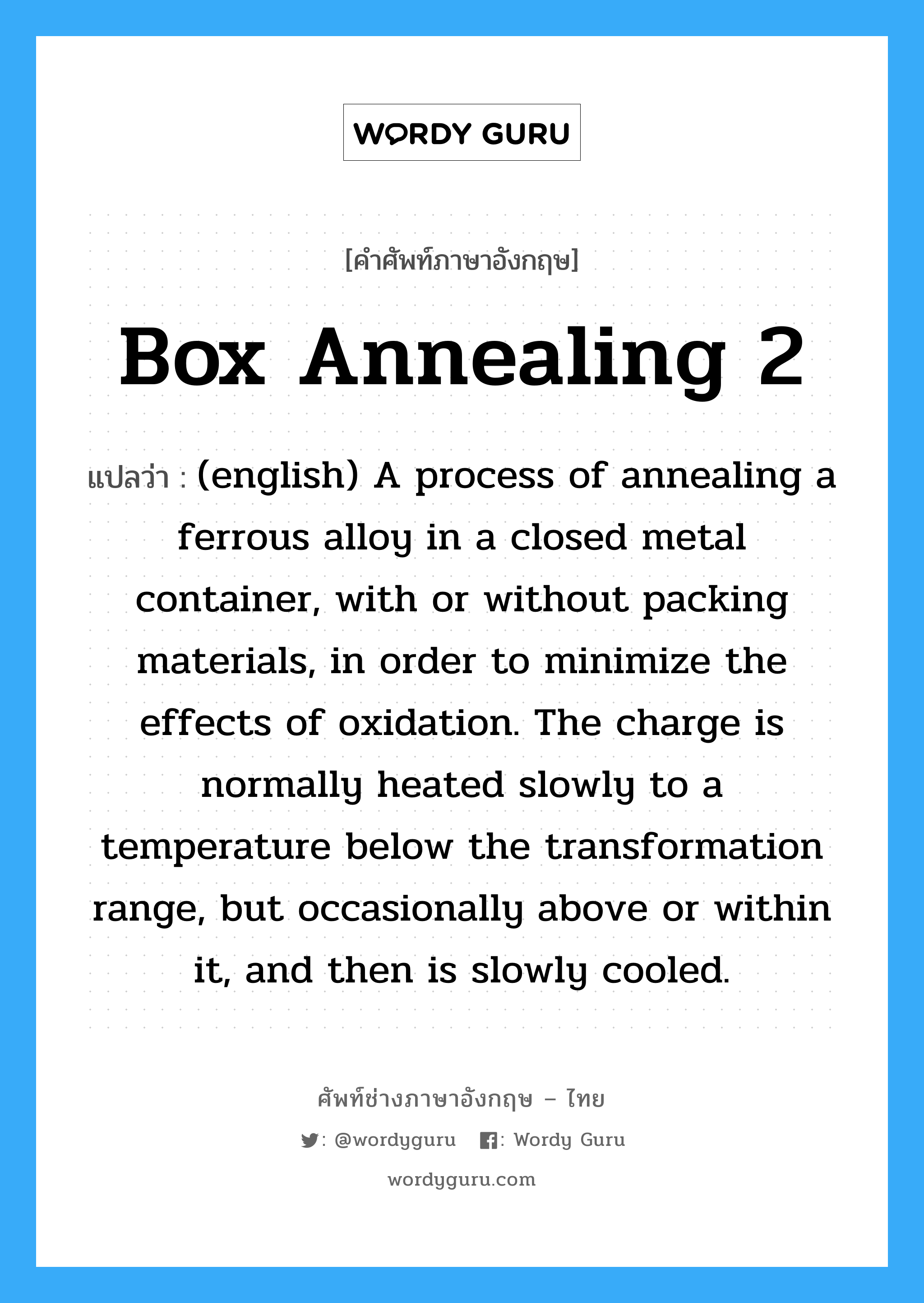 Box Annealing 2 แปลว่า?, คำศัพท์ช่างภาษาอังกฤษ - ไทย Box Annealing 2 คำศัพท์ภาษาอังกฤษ Box Annealing 2 แปลว่า (english) A process of annealing a ferrous alloy in a closed metal container, with or without packing materials, in order to minimize the effects of oxidation. The charge is normally heated slowly to a temperature below the transformation range, but occasionally above or within it, and then is slowly cooled.
