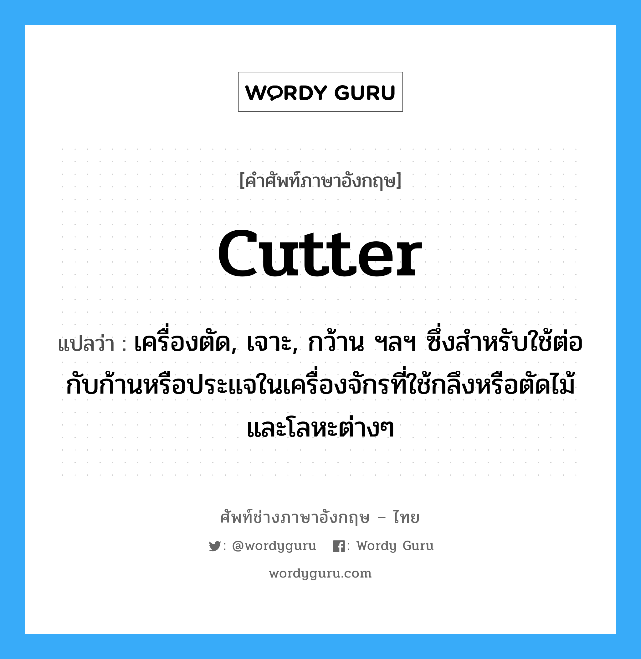 cutter แปลว่า?, คำศัพท์ช่างภาษาอังกฤษ - ไทย cutter คำศัพท์ภาษาอังกฤษ cutter แปลว่า เครื่องตัด, เจาะ, กว้าน ฯลฯ ซึ่งสำหรับใช้ต่อกับก้านหรือประแจในเครื่องจักรที่ใช้กลึงหรือตัดไม้และโลหะต่างๆ