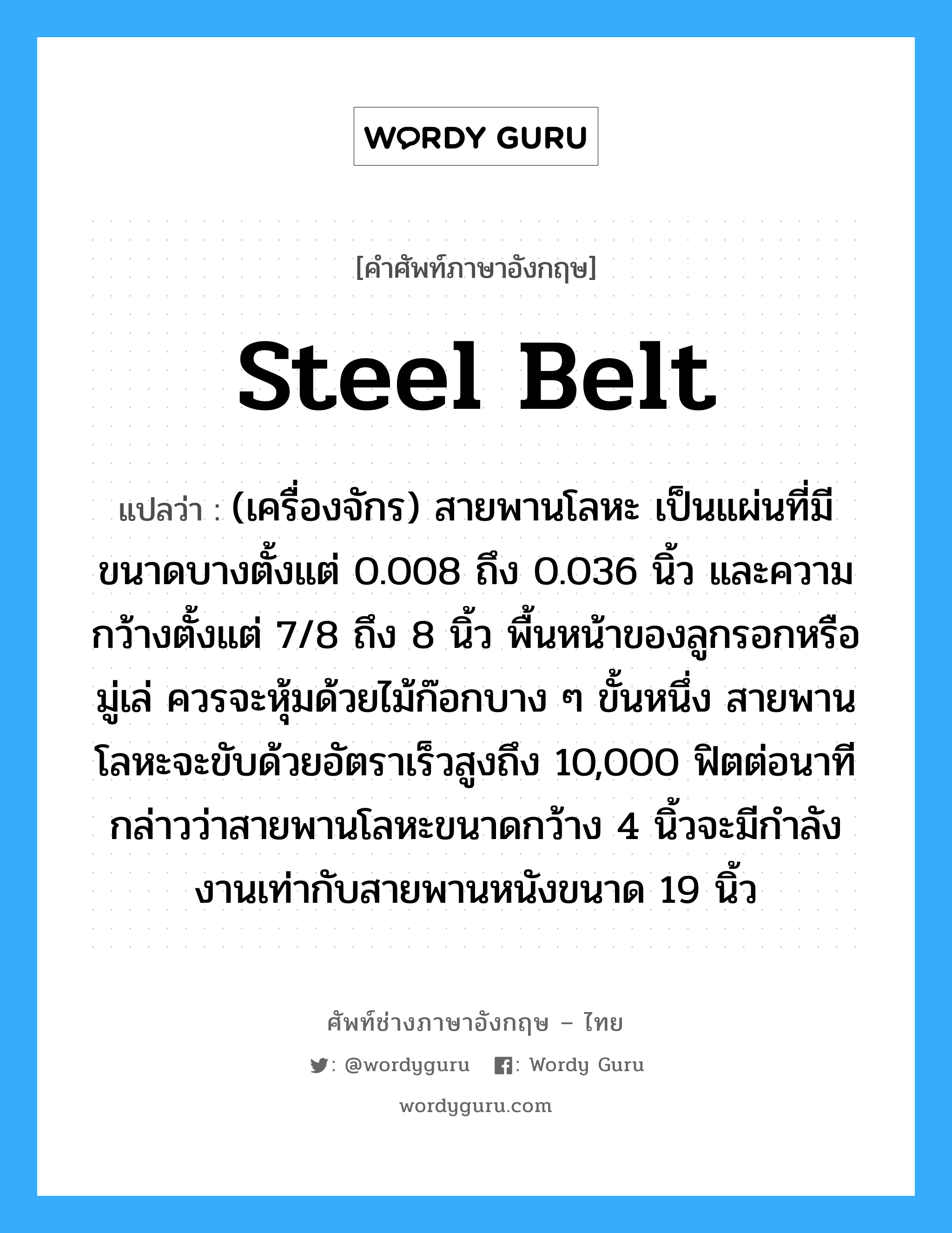 steel belt แปลว่า?, คำศัพท์ช่างภาษาอังกฤษ - ไทย steel belt คำศัพท์ภาษาอังกฤษ steel belt แปลว่า (เครื่องจักร) สายพานโลหะ เป็นแผ่นที่มีขนาดบางตั้งแต่ 0.008 ถึง 0.036 นิ้ว และความกว้างตั้งแต่ 7/8 ถึง 8 นิ้ว พื้นหน้าของลูกรอกหรือมู่เล่ ควรจะหุ้มด้วยไม้ก๊อกบาง ๆ ขั้นหนึ่ง สายพานโลหะจะขับด้วยอัตราเร็วสูงถึง 10,000 ฟิตต่อนาที กล่าวว่าสายพานโลหะขนาดกว้าง 4 นิ้วจะมีกำลังงานเท่ากับสายพานหนังขนาด 19 นิ้ว