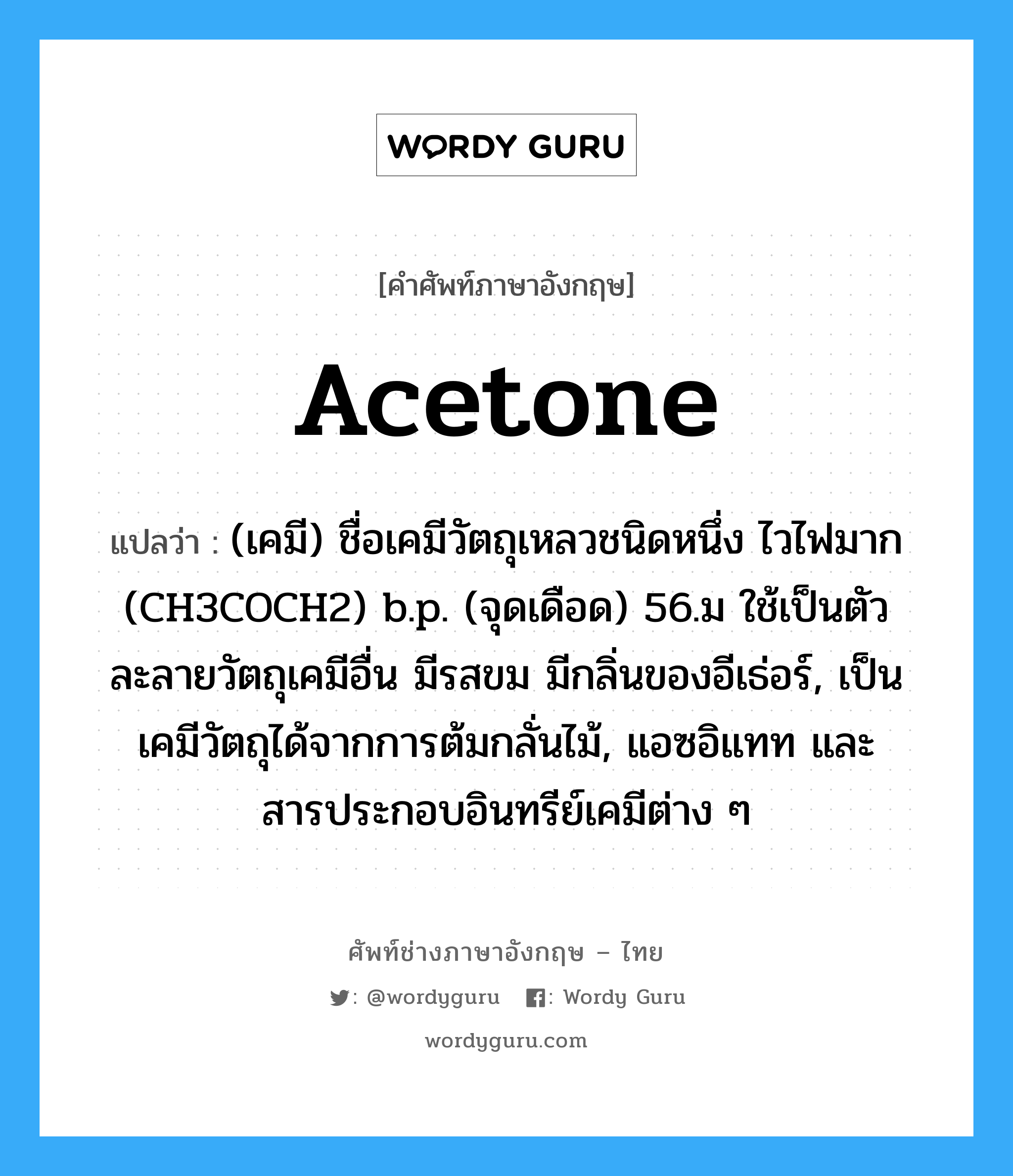 acetone แปลว่า?, คำศัพท์ช่างภาษาอังกฤษ - ไทย acetone คำศัพท์ภาษาอังกฤษ acetone แปลว่า (เคมี) ชื่อเคมีวัตถุเหลวชนิดหนึ่ง ไวไฟมาก (CH3COCH2) b.p. (จุดเดือด) 56.ม ใช้เป็นตัวละลายวัตถุเคมีอื่น มีรสขม มีกลิ่นของอีเธ่อร์, เป็นเคมีวัตถุได้จากการต้มกลั่นไม้, แอซอิแทท และสารประกอบอินทรีย์เคมีต่าง ๆ