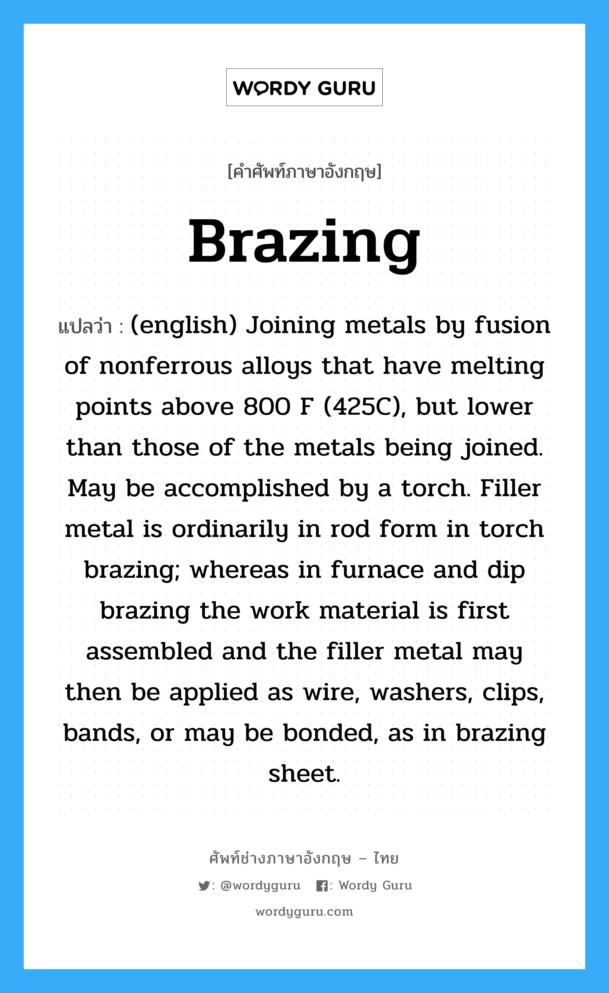 Brazing แปลว่า?, คำศัพท์ช่างภาษาอังกฤษ - ไทย Brazing คำศัพท์ภาษาอังกฤษ Brazing แปลว่า (english) Joining metals by fusion of nonferrous alloys that have melting points above 800 F (425C), but lower than those of the metals being joined. May be accomplished by a torch. Filler metal is ordinarily in rod form in torch brazing; whereas in furnace and dip brazing the work material is first assembled and the filler metal may then be applied as wire, washers, clips, bands, or may be bonded, as in brazing sheet.