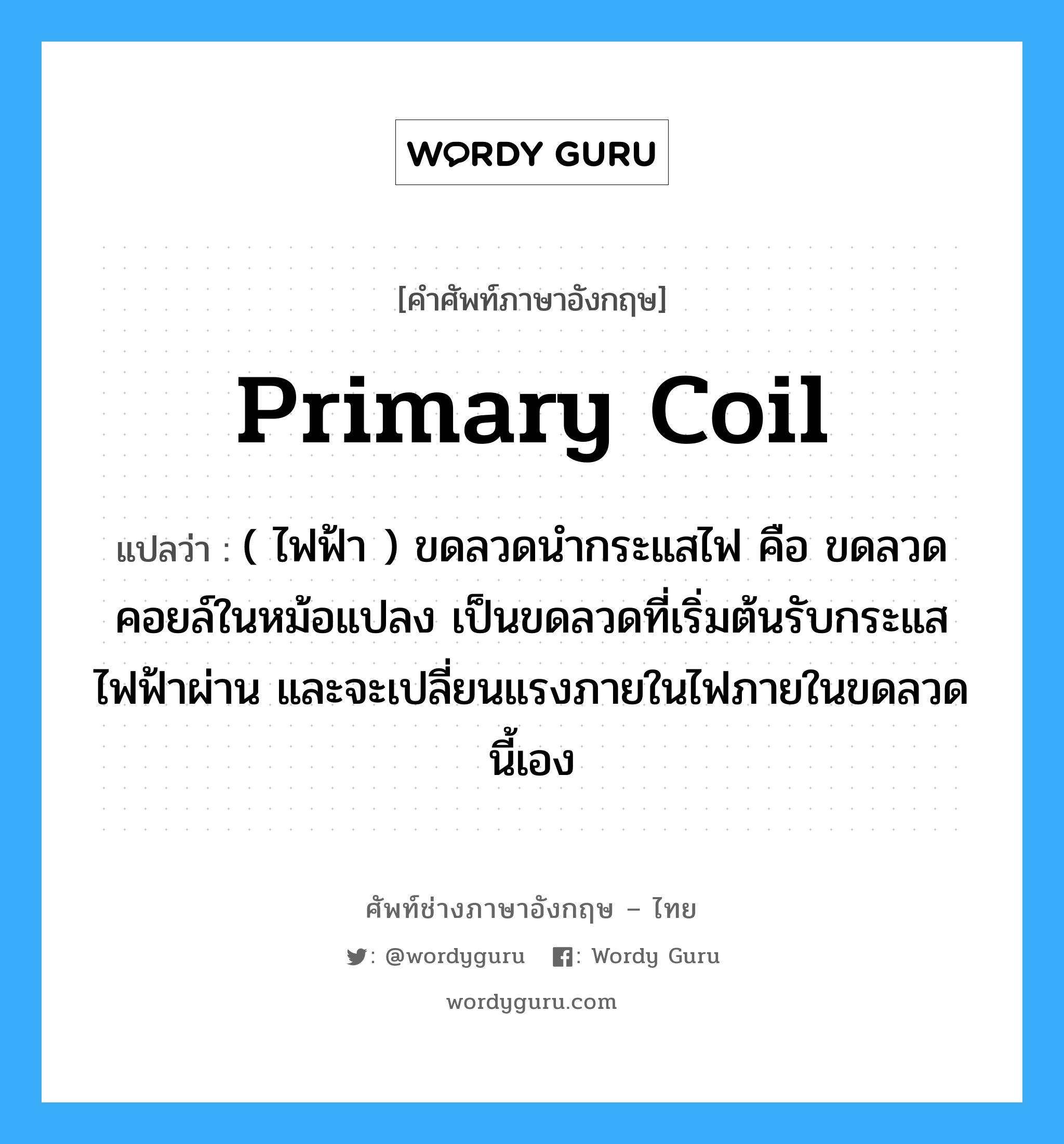 primary coil แปลว่า?, คำศัพท์ช่างภาษาอังกฤษ - ไทย primary coil คำศัพท์ภาษาอังกฤษ primary coil แปลว่า ( ไฟฟ้า ) ขดลวดนำกระแสไฟ คือ ขดลวดคอยล์ในหม้อแปลง เป็นขดลวดที่เริ่มต้นรับกระแสไฟฟ้าผ่าน และจะเปลี่ยนแรงภายในไฟภายในขดลวดนี้เอง