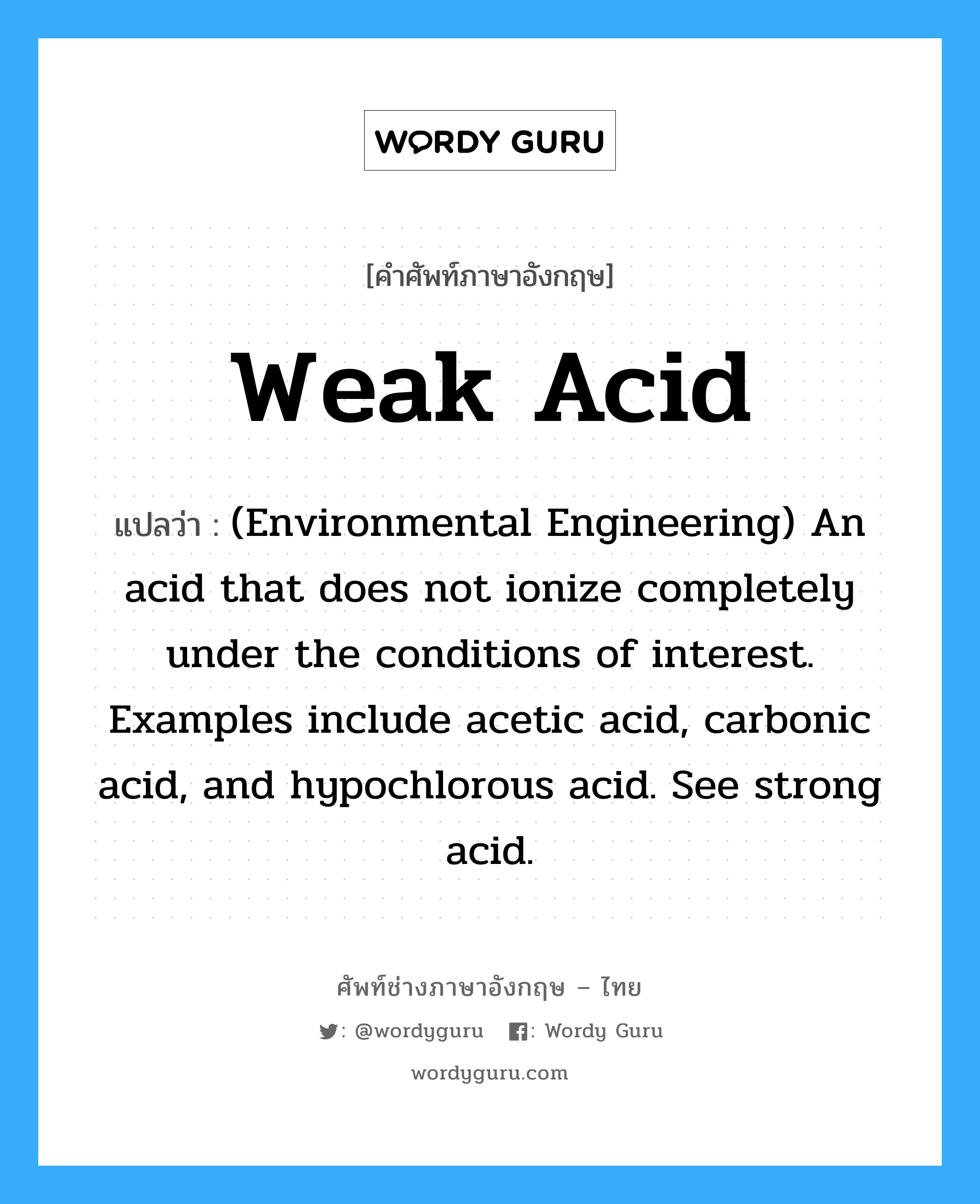 (Environmental Engineering) An acid that does not ionize completely under the conditions of interest. Examples include acetic acid, carbonic acid, and hypochlorous acid. See strong acid. ภาษาอังกฤษ?, คำศัพท์ช่างภาษาอังกฤษ - ไทย (Environmental Engineering) An acid that does not ionize completely under the conditions of interest. Examples include acetic acid, carbonic acid, and hypochlorous acid. See strong acid. คำศัพท์ภาษาอังกฤษ (Environmental Engineering) An acid that does not ionize completely under the conditions of interest. Examples include acetic acid, carbonic acid, and hypochlorous acid. See strong acid. แปลว่า Weak acid