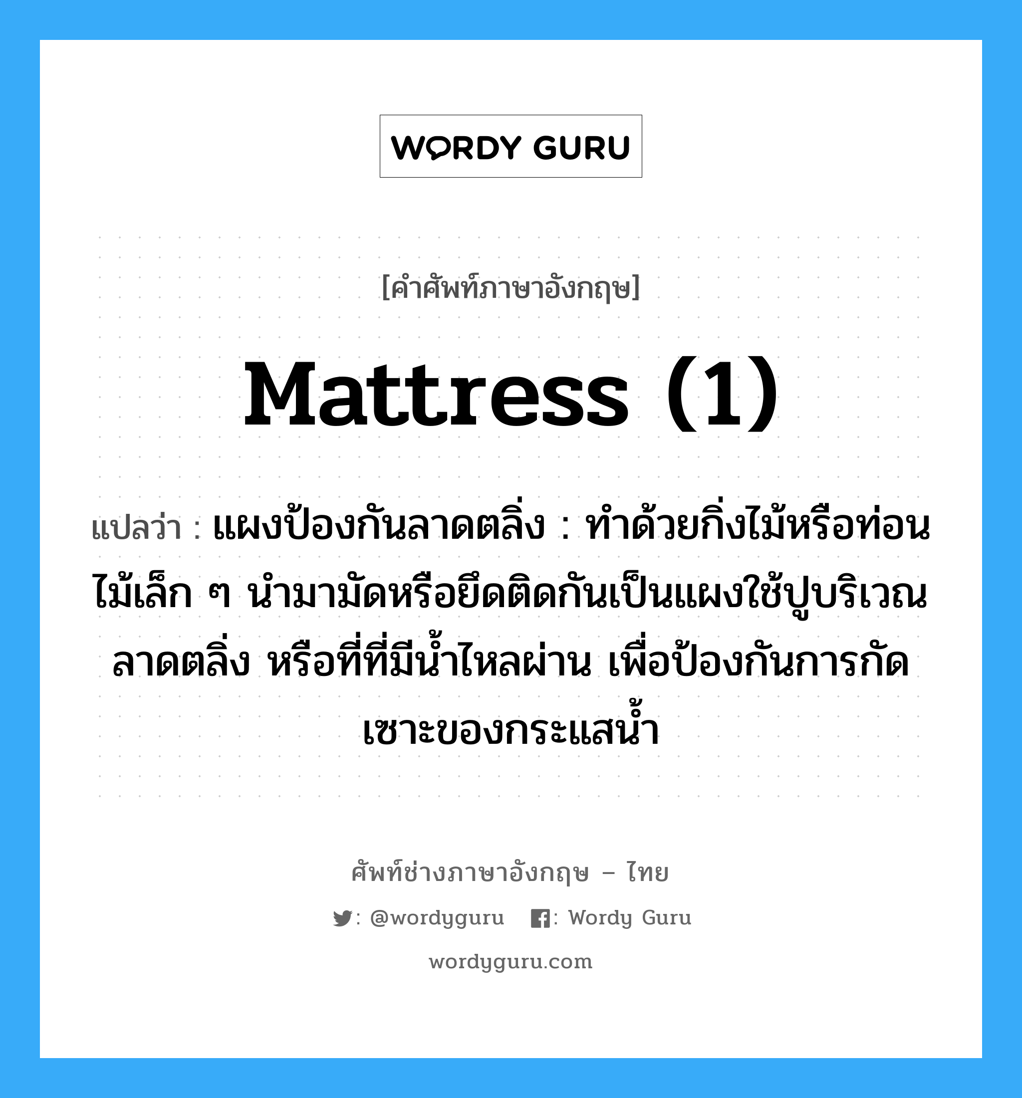 mattress (1) แปลว่า?, คำศัพท์ช่างภาษาอังกฤษ - ไทย mattress (1) คำศัพท์ภาษาอังกฤษ mattress (1) แปลว่า แผงป้องกันลาดตลิ่ง : ทำด้วยกิ่งไม้หรือท่อนไม้เล็ก ๆ นำมามัดหรือยึดติดกันเป็นแผงใช้ปูบริเวณลาดตลิ่ง หรือที่ที่มีน้ำไหลผ่าน เพื่อป้องกันการกัดเซาะของกระแสน้ำ