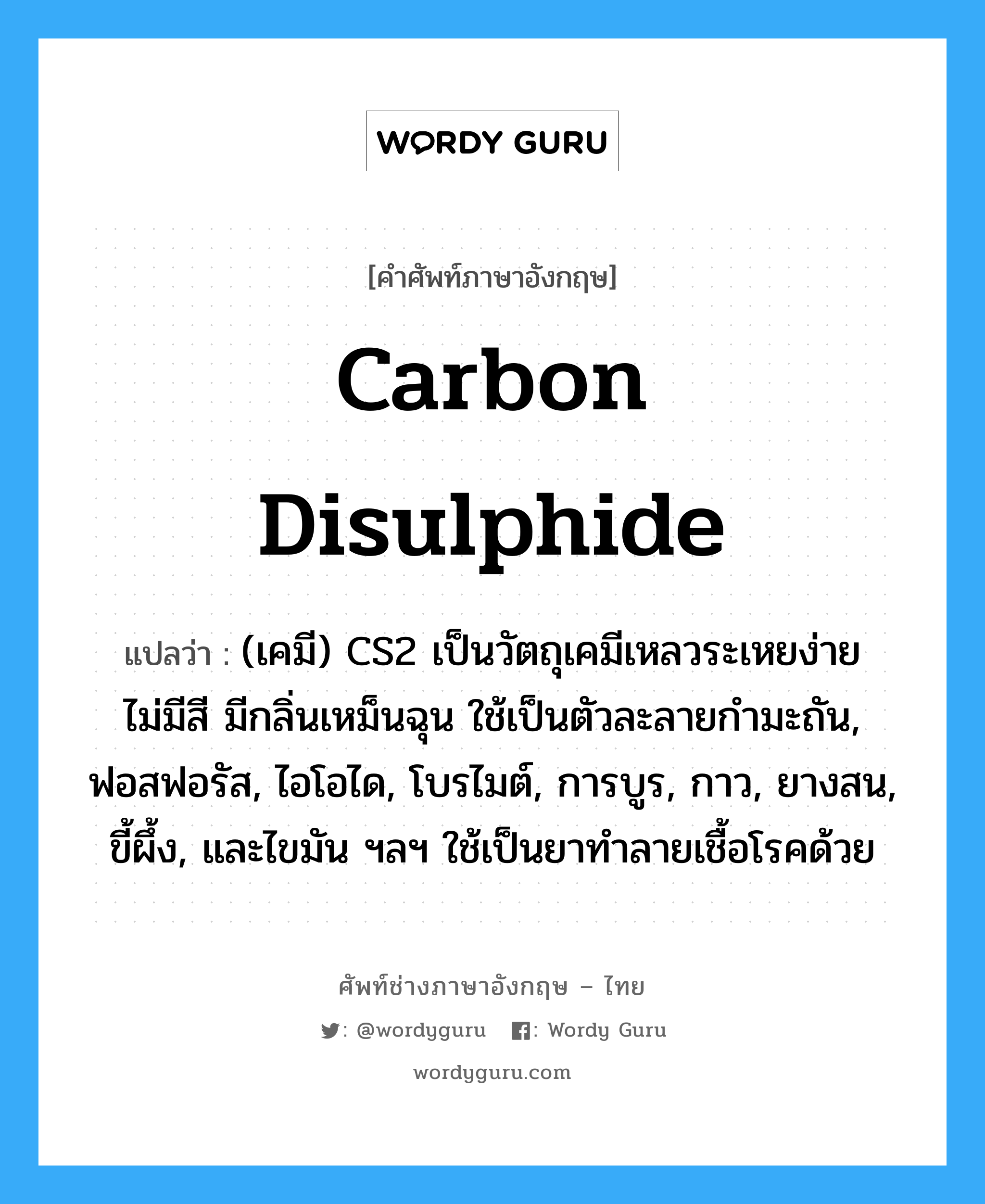 carbon disulphide แปลว่า?, คำศัพท์ช่างภาษาอังกฤษ - ไทย carbon disulphide คำศัพท์ภาษาอังกฤษ carbon disulphide แปลว่า (เคมี) CS2 เป็นวัตถุเคมีเหลวระเหยง่าย ไม่มีสี มีกลิ่นเหม็นฉุน ใช้เป็นตัวละลายกำมะถัน, ฟอสฟอรัส, ไอโอได, โบรไมต์, การบูร, กาว, ยางสน, ขี้ผึ้ง, และไขมัน ฯลฯ ใช้เป็นยาทำลายเชื้อโรคด้วย