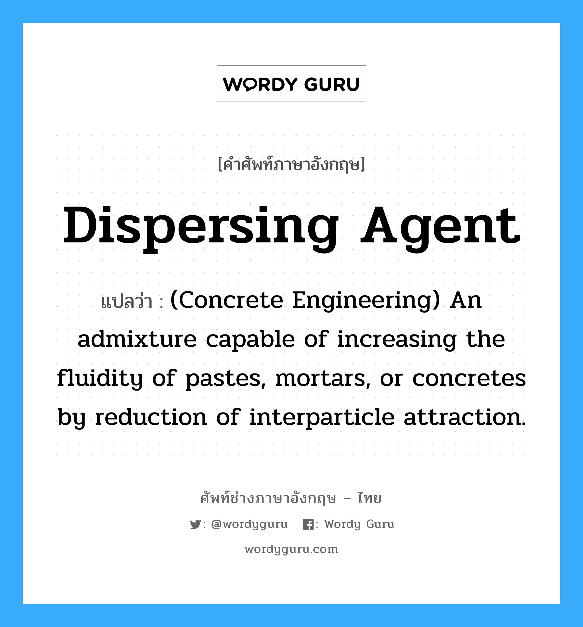 (Concrete Engineering) An admixture capable of increasing the fluidity of pastes, mortars, or concretes by reduction of interparticle attraction. ภาษาอังกฤษ?, คำศัพท์ช่างภาษาอังกฤษ - ไทย (Concrete Engineering) An admixture capable of increasing the fluidity of pastes, mortars, or concretes by reduction of interparticle attraction. คำศัพท์ภาษาอังกฤษ (Concrete Engineering) An admixture capable of increasing the fluidity of pastes, mortars, or concretes by reduction of interparticle attraction. แปลว่า Dispersing Agent