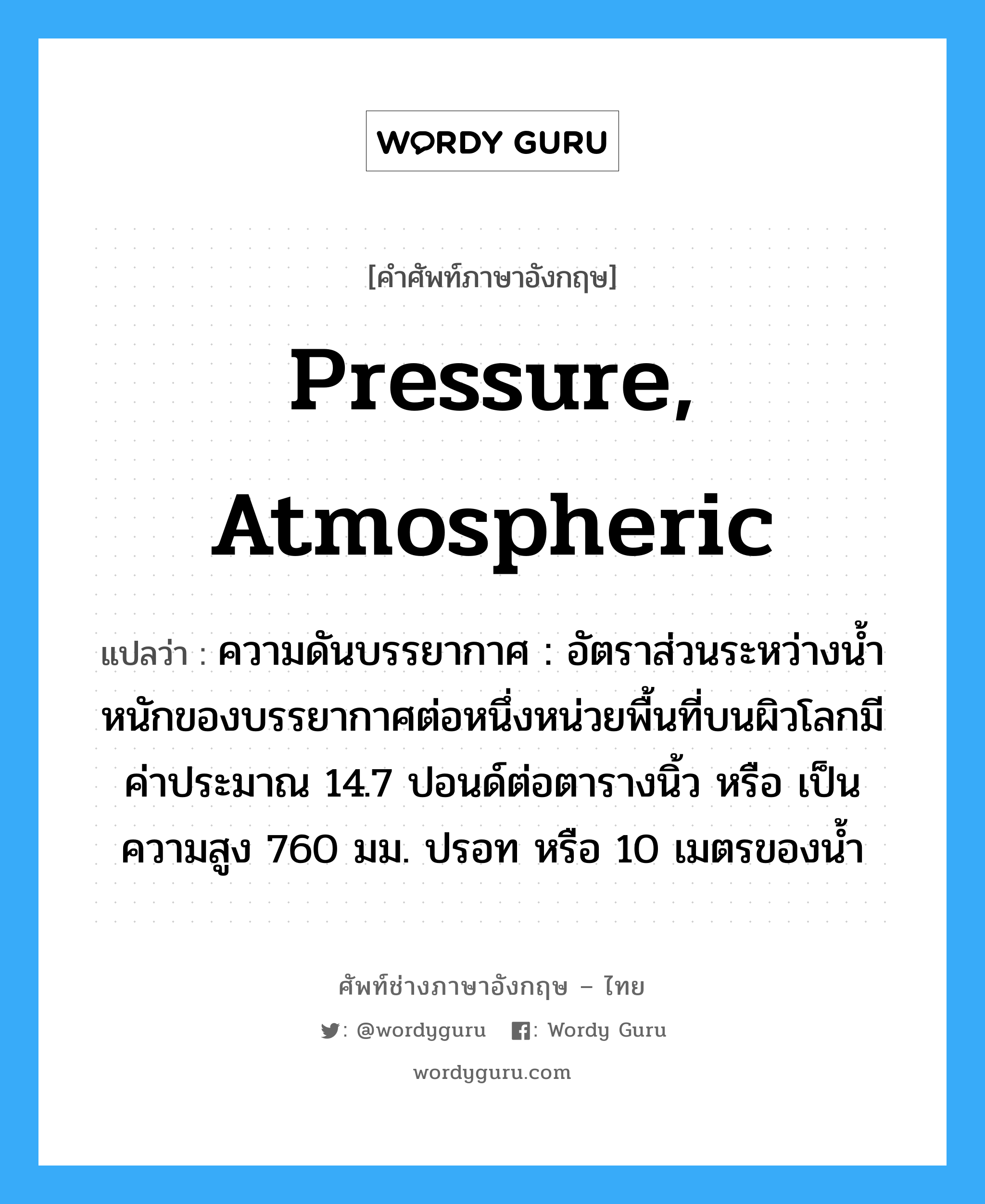 pressure, atmospheric แปลว่า?, คำศัพท์ช่างภาษาอังกฤษ - ไทย pressure, atmospheric คำศัพท์ภาษาอังกฤษ pressure, atmospheric แปลว่า ความดันบรรยากาศ : อัตราส่วนระหว่างน้ำหนักของบรรยากาศต่อหนึ่งหน่วยพื้นที่บนผิวโลกมีค่าประมาณ 14.7 ปอนด์ต่อตารางนิ้ว หรือ เป็นความสูง 760 มม. ปรอท หรือ 10 เมตรของน้ำ