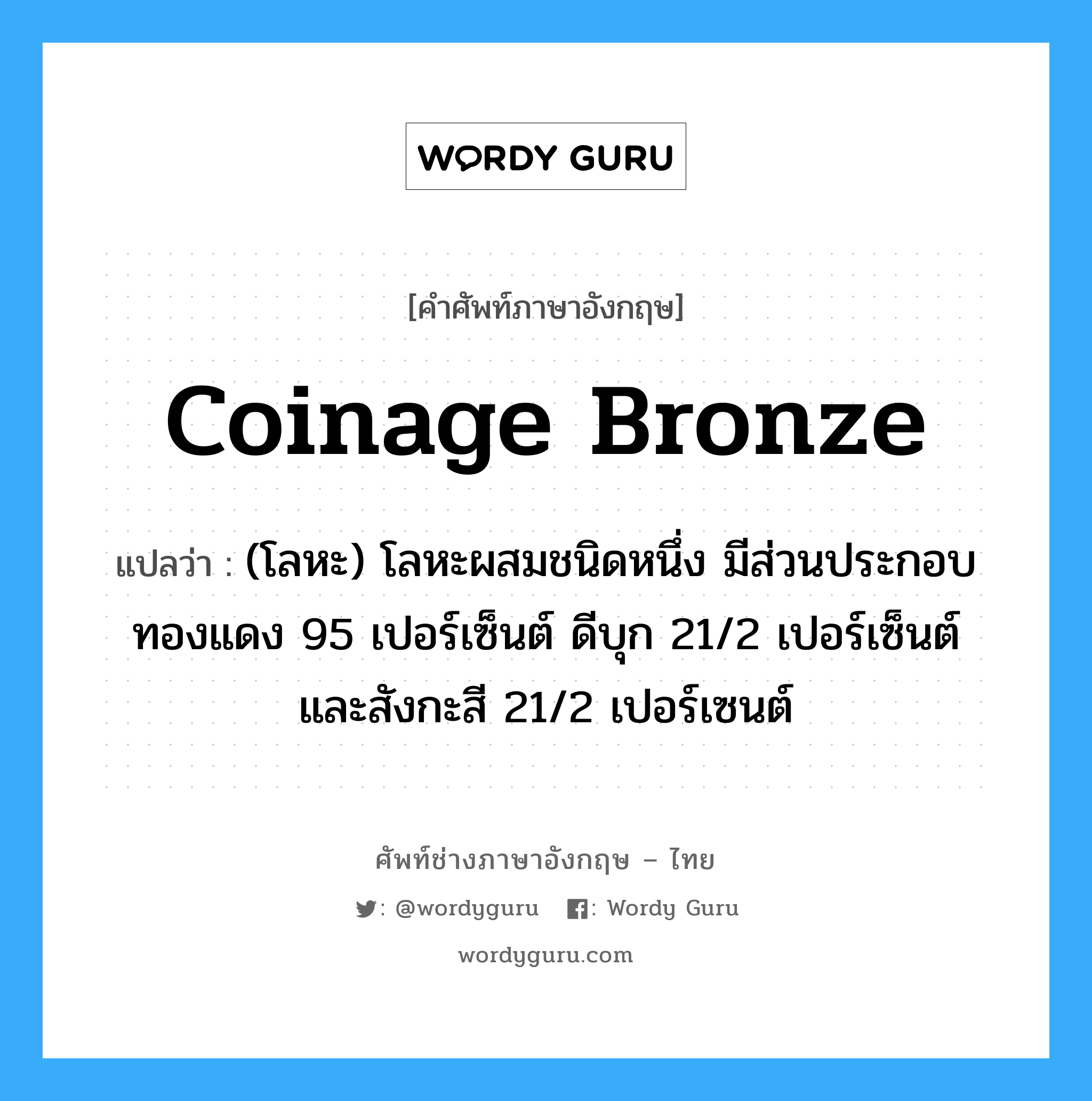coinage bronze แปลว่า?, คำศัพท์ช่างภาษาอังกฤษ - ไทย coinage bronze คำศัพท์ภาษาอังกฤษ coinage bronze แปลว่า (โลหะ) โลหะผสมชนิดหนึ่ง มีส่วนประกอบทองแดง 95 เปอร์เซ็นต์ ดีบุก 21/2 เปอร์เซ็นต์ และสังกะสี 21/2 เปอร์เซนต์