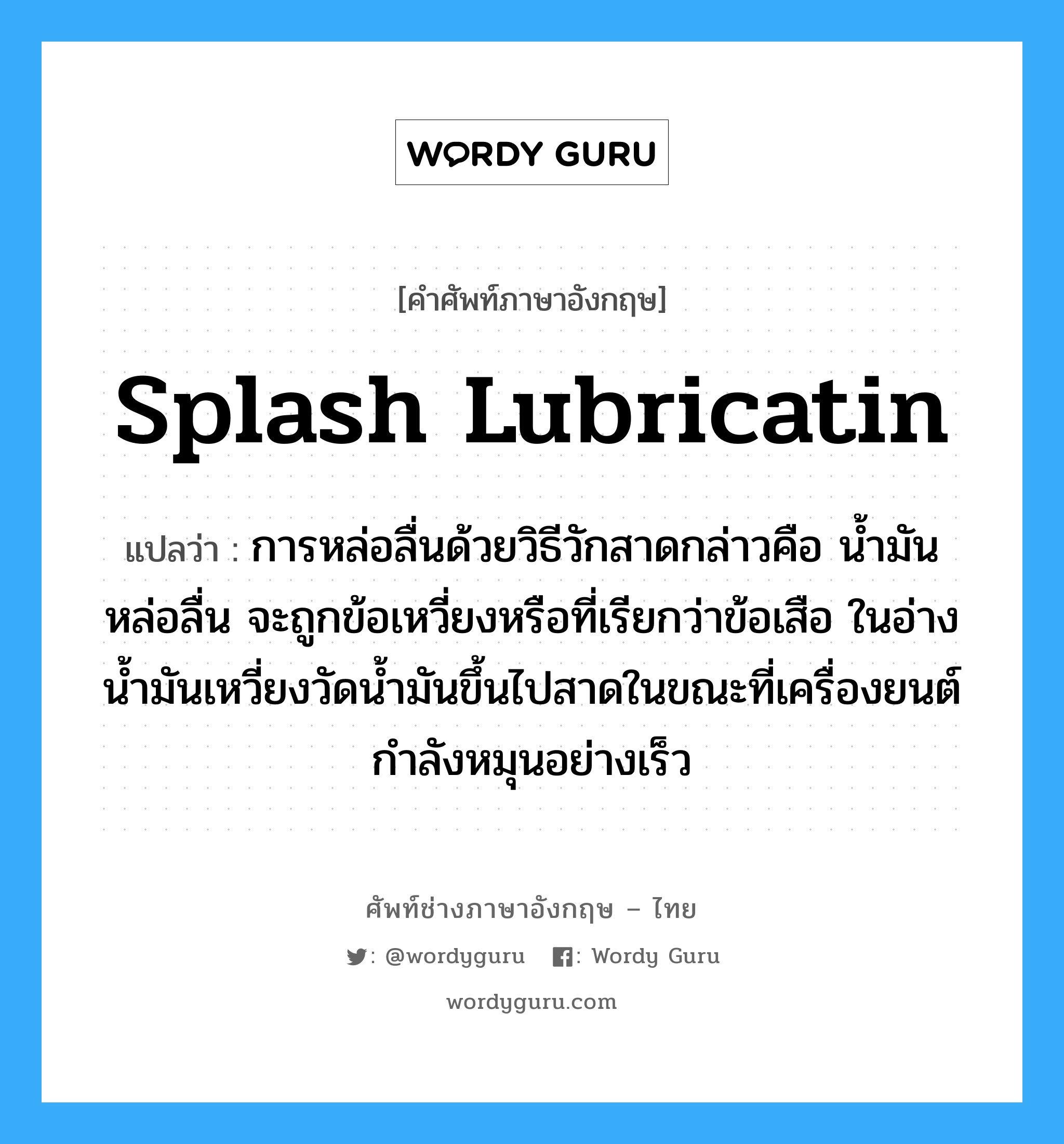 splash lubricatin แปลว่า?, คำศัพท์ช่างภาษาอังกฤษ - ไทย splash lubricatin คำศัพท์ภาษาอังกฤษ splash lubricatin แปลว่า การหล่อลื่นด้วยวิธีวักสาดกล่าวคือ น้ำมันหล่อลื่น จะถูกข้อเหวี่ยงหรือที่เรียกว่าข้อเสือ ในอ่างน้ำมันเหวี่ยงวัดน้ำมันขึ้นไปสาดในขณะที่เครื่องยนต์กำลังหมุนอย่างเร็ว