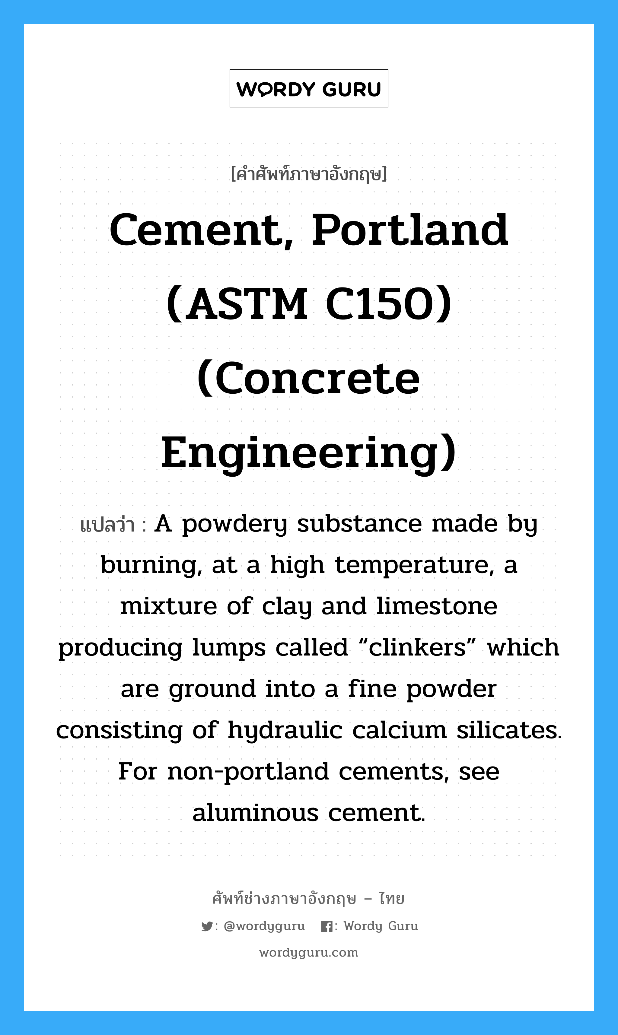 Cement, Portland (ASTM C150) (Concrete Engineering) แปลว่า?, คำศัพท์ช่างภาษาอังกฤษ - ไทย Cement, Portland (ASTM C150) (Concrete Engineering) คำศัพท์ภาษาอังกฤษ Cement, Portland (ASTM C150) (Concrete Engineering) แปลว่า A powdery substance made by burning, at a high temperature, a mixture of clay and limestone producing lumps called “clinkers” which are ground into a fine powder consisting of hydraulic calcium silicates. For non-portland cements, see aluminous cement.